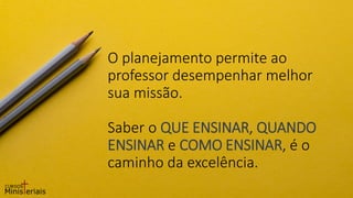 O planejamento permite ao
professor desempenhar melhor
sua missão.
Saber o QUE ENSINAR, QUANDO
ENSINAR e COMO ENSINAR, é o
caminho da excelência.
 