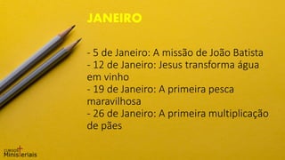 - 5 de Janeiro: A missão de João Batista
- 12 de Janeiro: Jesus transforma água
em vinho
- 19 de Janeiro: A primeira pesca
maravilhosa
- 26 de Janeiro: A primeira multiplicação
de pães
JANEIRO
 