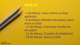 - 1 de Março: Jesus chama os doze
apóstolos
- 8 de Março (Missões Mundiais): Jesus
envia os doze
- 15 de Março: A entrada triunfal em
Jerusalém
- 22 de Março: O jardim do Getsêmani
- 29 de Março: Jesus é traído
MARÇO
 
