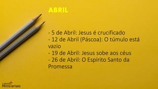 - 5 de Abril: Jesus é crucificado
- 12 de Abril (Páscoa): O túmulo está
vazio
- 19 de Abril: Jesus sobe aos céus
- 26 de Abril: O Espírito Santo da
Promessa
ABRIL
 