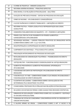 27. O CRIME DE PEDOFILIA – OMISSÃO LEGISLATIVA
28. REFORMA AGRÁRIA NO BRASIL – PRINCIPAIS ASPECTOS
29. DANO MORAL E AS RELAÇÕES EXTRACONJUGAIS – ADULTÉRIO
30. EXCEÇÃO DE PRÉ-EXECUTIVIDADE – DEFESA NO PROCESSO DE EXECUÇÃO
31. CRIME DE RACISMO – APLICABILIDADE E CONSEQÜÊNCIAS
32. A LEI DE FALÊNCIAS E O CRÉDITO TRABALHISTA – LIMITAÇÕES AO CRÉDITO
33. REFORMA POLÍTICA – PODER LEGISLATIVO E REPRESENTAÇÃO DAS CASAS
LEGISLATIVAS
34. COMISSÕES PARLAMENTARES DE INQUÉRITO – CPI – PODERES E LIMITAÇÕES
35. PRISÃO CIVIL POR FALTA DE PAGAMENTO DA PENSÃO ALIMENTÍCIA –
CONSEQÜÊNCIAS E APLICABILIDADE
36. SEGURANÇA NACIONAL – CARGOS PÚBLICOS PRIVATIVOS DE BRASILEIROS NATOS
(COMENTÁRIOS SOBRE O ART. 12, § 3° DA CF/88)
37. DESAPROPRIAÇÃO E EXPROPRIAÇÃO NO DIREITO BRASILEIRO
38. CUMPRIMENTO DE SENTENÇA – TÍTULO EXECUTIVO JUDICIAL
39. PRESCRIÇÃO INTERCORRENTE NO PROCESSO DE EXECUÇÃO
40. INVIOLABILIDADE DE COMUNICAÇÃO TELEFÔNICA – POSSIBILIDADES NO DIREITO
BRASILEIRO
41. JUSTIÇA MILITAR – FUNCIONALIDADE E ESSENCIALIDADE NA JUSTIÇA BRASILEIRA
42. ALIMENTOS PROVISÓRIOS E ALIMENTOS PROVISIONAIS: DIFERENÇAS E
APLICABILIDADE
43. A SOCIEDADE EM CONTA DE PARTICIPAÇÃO: APLICABILIDADE NO DIREITO
BRASILEIRO.
44. O DECRETO-LEI 911/1969 – COMENTÁRIOS SOBRE A SUA ORIGEM, APLICABILIDADE E
FUNCIONALIDADE NO DIREITO BRASILEIRO
45. O CONTRATO DE LEASING – COMENTÁRIOS SOBRE A DEVOLUÇÃO DO VRG
DETERMINADA PELO MAGISTRADO “EX-OFÍCIO
46. O DANO MORAL PRATICADO PELO CÔNJUGE NAS RELAÇÕES EXTRACONJUGAIS
47. DA LESÃO E DO ESTADO DE PERIGO: COMO CAUSAS PARA RESCISÃO CONTRATUAL
48. EMBARGOS DE DECLARAÇÃO: COMENTÁRIOS SOBRE SEU JULGAMENTO - SENTENÇA
OU DECISÃO INTERLOCUTÓRIA
49. COBRANÇA DE COTAS DO CONDOMÍNIO: CONCORRÊNCIA ENTRE OS CREDORES E O
CREDOR HIPOTECÁRIO
50. O SALÁRIO MÍNIMO NO BRASIL – COMENTÁRIOS SOBRE O ART. 6º INCISO IV DA
 