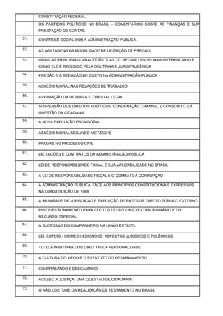 CONSTITUIÇÃO FEDERAL.
a.OS PARTIDOS POLÍTICOS NO BRASIL – COMENTÁRIOS SOBRE AS FINANÇAS E SUA
PRESTAÇÃO DE CONTAS.
51. CONTROLE SOCIAL SOB A ADMINISTRAÇÃO PÚBLICA
52. AS VANTAGENS DA MODALIDADE DE LICITAÇÃO DE PREGÃO
53. QUAIS AS PRINCIPAIS CARACTERÍSTICAS DO REGIME DISCIPLINAR DIFERENCIADO E
COMO ELE É RECEBIDO PELA DOUTRINA E JURISPRUDÊNCIA
54. PREGÃO E A REDUÇÃO DE CUSTO NA ADMINISTRAÇÃO PÚBLICA
55. ASSEDIO MORAL NAS RELAÇÕES DE TRABALHO
56. AVERBAÇÃO DA RESERVA FLORESTAL LEGAL
57. SUSPENSÃO DOS DIREITOS POLÍTICOS: CONDENAÇÃO CRIMINAL E CONSCRITO E A
QUESTÃO DA CIDADANIA
58. A NOVA EXECUÇÃO PROVISÓRIA
59. ASSÉDIO MORAL SEGUNDO NIETZSCHE
60. PROVAS NO PROCESSO CIVIL
61. LICITAÇÕES E CONTRATOS DA ADMINISTRAÇÃO PÚBLICA
62. LEI DE RESPONSABILIDADE FISCAL E SUA APLICABILIDADE NO BRASIL
63. A LEI DE RESPONSABILIDADE FISCAL E O COMBATE À CORRUPÇÃO
64. A ADMINISTRAÇÃO PÚBLICA, FACE AOS PRINCÍPIOS CONSTITUCIONAIS EXPRESSOS
NA CONSTITUIÇÃO DE 1988
65. A IMUNIDADE DE JURISDIÇÃO E EXECUÇÃO DE ENTES DE DIREITO PÚBLICO EXTERNO
66. PREQUESTIONAMENTO PARA EFEITOS DO RECURSO EXTRAORDINÁRIO E DO
RECURSO ESPECIAL
67. A SUCESSÃO DO COMPANHEIRO NA UNIÃO ESTÁVEL
68. LEI 8.072/90 - CRIMES HEDIONDOS: ASPECTOS JURÍDICOS E POLÊMICOS
69. TUTELA INIBITÓRIA DOS DIREITOS DA PERSONALIDADE
70. A CULTURA DO MEDO E O ESTATUTO DO DESARMAMENTO
71. CONTRABANDO E DESCAMINHO
72. ACESSO A JUSTIÇA: UMA QUESTÃO DE CIDADANIA
73. O NÃO COSTUME DA REALIZAÇÃO DE TESTAMENTO NO BRASIL
 