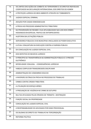 74. OS LIMITES DAS AÇÕES DE COMBATE AO TERRORISMO E OS DIREITOS INDIVIDUAIS
CODIFICADOS NA DECLARAÇÃO INTERNACIONAL DOS DIREITOS DO HOMEM
75. A PROTEÇÃO JURÍDICA DO MEIO AMBIENTE ATRAVÉS DO TOMBAMENTO
76. JUIZADO ESPECIAL CRIMINAL
77. ADOÇÃO POR CASAIS HOMOSSEXUAIS
78. A PROVA NO PROCESSO ADMINISTRATIVO TRIBUTÁRIO
79. DA PROGRESSÃO DE REGIME E SUA APLICABILIDADE NAS LEIS DOS CRIMES
HEDIONDOS EM ESPECIAL TRAFICO DE ENTORPECENTES
80. AUDITORIA EM LICITAÇÕES PÚBLICA
81. SERVIDORES PÚBLICOS CIVIS MUNICIPAIS VINCULADOS AO PODER EXECUTIVO
82. A ATUAL CONJUNTURA DA EXECUÇÃO CONTRA A FAZENDA PÚBLICA
83. DA CONCILIAÇÃO NO JUIZADO ESPECIAL CIVIL
84. DOS DEFEITOS DO NEGÓCIO JURÍDICO
85. O PRINCÍPIO DA TRANSPARÊNCIA NA ADMINISTRAÇÃO PÚBLICA E O PREGÃO
ELETRÔNICO
86. INFIDELIDADE CONJUGAL - CONSEQUÊNCIAS JURÍDICAS
87. HABEAS CORPUS EM TRANSGRESSÃO DISCIPLINAR
88. ADMINISTRAÇÃO DE CONDOMÍNIO EDILÍCIO
89. A INVERSÃO DO ÔNUS DA PROVA NO PROCESSO DO TRABALHO
90. CRIMES CONTRA ORDEM TRIBUTÁRIA
91. A UTILIZAÇÃO DO ESPAÇO AÉREO
92. A PRESUNÇÃO DE VIOLÊNCIA NO CRIME DE ESTUPRO
93. MULTAS APLICADAS PELOS ÓRGÃOS DE TRÂNSITO - DESTINAÇÃO
94. FUNÇÃO SOCIAL DA PROPRIEDADE
95. CONCILIAÇÃO NO JUIZADO ESPECIAL CIVIL
96. A RESPONSABILIDADE DO ADVOGADO POR DANO PROCESSUAL
97. OS DILEMAS DO DIREITO DO TRABALHO NA TERCEIRIZAÇÃO
98. REFORMA POLÍTICA
 