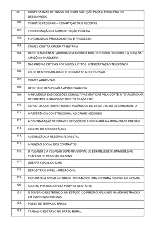 99. COOPERATIVAS DE TRABALHO COMO SOLUÇÃO PARA O PROBLEMA DO
DESEMPREGO
100. TRIBUTOS FEDERAIS – REPARTIÇÃO DAS RECEITAS
101. TERCEIRIZAÇÃO NA ADMINISTRAÇÃO PÚBLICA
102. FUNGIBILIDADE PROCEDIMENTAL E PROCESSO
103. CRIMES CONTRA ORDEM TRIBUTÁRIA
104. DIREITO AMBIENTAL: ABORDAGEM JURÍDICA DOS RECURSOS HÍDRICOS E A SECA NA
AMAZÔNIA BRASILEIRA
105. DAS PROVAS OBTIDAS POR MEIOS ILÍCITOS: INTERCEPTAÇÃO TELEFÔNICA
106. LEI DE RESPONSABILIDADE E O COMBATE A CORRUPÇÃO
107. CRIMES AMBIENTAIS
108. DIREITO DE RENUNCIAR A APOSENTADORIA
109. A INFLUÊNCIA DAS DECISÕES CONSULTIVAS EMITIDAS PELA CORTE INTERAMERICANA
DE DIREITOS HUMANOS NO DIREITO BRASILEIRO
110. ASPECTOS CONTROVERTIDOS E POLÊMICOS DO ESTATUTO DO DESARMAMENTO
111. A REFERÊNCIA CONSTITUCIONAL AO CRIME HEDIONDO
112. A CONTRATAÇÃO DE OBRAS E SERVIÇO DE ENGENHARIA NA MODALIDADE PREGÃO
113. ABORTO DO ANENCEFÁLICO
114. AVERBAÇÃO DA RESERVA FLORESTAL
115. A FUNÇÃO SOCIAL DOS CONTRATOS
116. O PEDÁGIO E A VEDAÇÃO CONSTITUCIONAL DE ESTABELECER LIMITAÇÕES AO
TRÁFEGO DE PESSOAS OU BENS
117. GUERRA FISCAL DO ICMS
118. DEPOSITÁRIO INFIEL – PRISÃO CIVIL
119. PREVIDÊNCIA SOCIAL NO BRASIL: DILEMAS DE UMA REFORMA SEMPRE ANUNCIADA
120. ABORTO PRATICADO PELA PRÓPRIA GESTANTE
121. O GOVERNO ELETRÔNICO: UM ESTUDO DO PREGÃO APLICADO NA ADMINISTRAÇÃO
EM EMPRESAS PÚBLICAS
122. POSSE DE TERRA NO BRASIL
123. TRABALHO ESCRAVO NO BRASIL RURAL
 