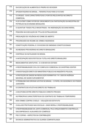 173. DA EXECUÇÃO DE ALIMENTOS E PRISÃO DO DEVEDOR
174. APOSENTADORIA NO BRASIL – PERSPECTIVAS PARA O FUTURO
175. O CHEQUE - SUAS CARACTERÍSTICAS E PONTOS RELEVANTES NO DIREITO
COMERCIAL
176. A LEI 9.478/97 COMO FATOR DE CRESCIMENTO DA PARTICIPAÇÃO DA INDÚSTRIA DO
PETRÓLEO NA ECONOMIA BRASILEIRA
177. O QUANTUM FIXADO PELO MAGISTRADO - NA INDENIZAÇÃO DO DANO MORAL
178. PENHORA NA EXECUÇÃO DE TÍTULOS EXTRAJUDICIAIS
179. PRESUNÇÃO DE VIOLÊNCIA NO CRIME DE ABORTO
180. PROGRESSÃO DE REGIME DE CRIMES HEDIONDOS
181. CONSTITUIÇÃO FEDERAL E O EXCESSO DE EMENDAS CONSTITUCIONAIS
182. AS MEDIDAS PROVISÓRIAS NO DIREITO BRASILEIRO
183. CONTROLE DA NATALIDADE NO BRASIL
184. A ANTECIPAÇÃO DOS EFEITOS DA TUTELA NO DIREITO BRASILEIRO
185. MEDICAMENTOS GRATUITOS – E O DEVER DO ESTADO
186. A RESPONSABILIDADE CIVIL DO COMPLEXO COMERCIAL DO SHOPPING CENTER
187. A INVESTIGAÇÃO DIRETA DO MINISTÉRIO PÚBLICO NO INQUÉRITO POLICIAL
188. A PROTEÇÃO DE DADOS NA RESOLUÇÃO NORMATIVA 114 / 2005 DA AGÊNCIA
NACIONAL DE SAÚDE SUPLEMENTAR
189. O PROBLEMA DAS DROGAS ILÍCITAS NO BRASIL – O PAPEL DO GOVERNO E DO PODER
JUDICIÁRIO
190. O CONTRATO DO ATLETA NO DIREITO DO TRABALHO
191. A DICOTOMIA ENTRE DIREITO PÚBLICO E DIREITO PRIVADO
192. AS PRINCIPAIS CARACTERÍSTICAS DO CONTRATO DE TRABALHO TEMPORÁRIO
193. DOS CRIMES CONTRA O IDOLO – VIOLAÇÃO DO ESTATUTO
194. O BULLING PRATICADO NAS ESCOLAS - DANO MORAL E RESPONSABILIDADE
195. A RESPONSABILIDADE DA JUNTA COMERCIAL PELO ARQUIVAMENTO E MATRÍCULA -
DAS EMPRESAS E AUXILIARES DO COMÉRCIO
196. PIS E COFINS – ASPECTOS DA CONTRIBUIÇÃO
197. DIVORCIO ADMINISTRATIVO OU GUARDA COMPARTILHADA
 
