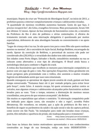 municipais. Depois de criar um “Protocolo de Abordagem Social”, no início de 2011, a
prefeitura passou a internar compulsoriamente crianças e adolescentes viciadas.
“A quantidade de meninos recolhidos aumentou bastante. Gosto do que faço, é
preciso recuperá-los”, diz Celso, evangélico fervoroso. Mais precisamente, foram 544
nos últimos 12 meses. Apesar da boa intenção de funcionários como ele, a iniciativa
da Prefeitura do Rio é alvo de polêmica e sérias contestações. A eficácia do
tratamento iniciado com uma internação obrigatória é questionada por muitos
especialistas, defensores de uma abordagem baseada no convencimento e no apoio
familiar.
“Lugar de criança não é na rua. Se não quero isso para o meu filho não quero nenhum
menino ou menina”, diz o secretário de Ação Social, Rodrigo Bethlem, encarregado da
tarefa. Apesar da convicção de Bethlem, o percentual de sucesso não pode ser
considerado alto (28,16%) e a veracidade dos dados tem sido contestada.
Em cidades como Porto Alegre, Salvador e Recife, consultórios montados na rua se
colocam como alternativa a esse tipo de abordagem. O Brasil ainda busca a
metodologia ideal para combater o flagelo do crack.
A rotina dos funcionários que recolhem os menores para internação compulsória se
parece com um jogo de gato e rato. Nas operações frequentes, feitas geralmente em
locais perigosos pela proximidade com o tráfico, eles assistem a muitos viciados
fugirem em debandada assim que suas vans estacionam.
Quando conseguem se aproximar de algum jovem usuário de crack, gastam um bom
tempo conversando. “Tentamos fazer ele ir por vontade própria, para evitar levar
pelo braço”, conta Celso. A maioria escapa, há quem arremesse pedras contra os
veículos, mas algumas crianças e adolescentes alcançados pelos funcionários acabam
levados para as vans. “Com o tempo, notamos a diminuição de meninos nessas
cracolândias, uma prova de que estamos avançando”, diz Betlem.
São muitos os especialistas que acham o contrário. “A internação compulsória pode
ser indicada para alguns casos, são exceções e não a regra”, acredita Pedro
Abramovay. Ele reconhece, no entanto, que a ação da prefeitura do Rio tem o
benefício de seguir os parâmetros da saúde e da ação social e não da captura policial,
como ocorre em São Paulo. “As instalações para onde são levadas essas crianças,
porém, têm métodos e aparência de prisão, são inadequadas para o tratamento”.
                                         (Fonte:    <http://www.cartacapital.com.br/sociedade/a-
                                         truculencia-nao-resolve/>. Último acesso: 09/05/2012)


Com base na leitura dos textos motivadores apresentados e nos conhecimentos
construídos ao longo de sua formação, redija um texto DISSERTATIVO- -
 