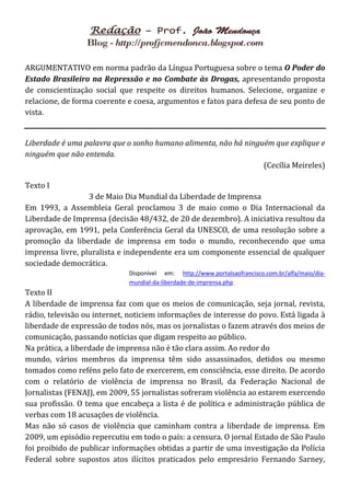 ARGUMENTATIVO em norma padrão da Língua Portuguesa sobre o tema O Poder do
Estado Brasileiro na Repressão e no Combate às Drogas, apresentando proposta
de conscientização social que respeite os direitos humanos. Selecione, organize e
relacione, de forma coerente e coesa, argumentos e fatos para defesa de seu ponto de
vista.


Liberdade é uma palavra que o sonho humano alimenta, não há ninguém que explique e
ninguém que não entenda.
                                                                 (Cecília Meireles)

Texto I
                  3 de Maio Dia Mundial da Liberdade de Imprensa
Em 1993, a Assembleia Geral proclamou 3 de maio como o Dia Internacional da
Liberdade de Imprensa (decisão 48/432, de 20 de dezembro). A iniciativa resultou da
aprovação, em 1991, pela Conferência Geral da UNESCO, de uma resolução sobre a
promoção da liberdade de imprensa em todo o mundo, reconhecendo que uma
imprensa livre, pluralista e independente era um componente essencial de qualquer
sociedade democrática.
                             Disponível em: http://www.portalsaofrancisco.com.br/alfa/maio/dia-
                             mundial-da-liberdade-de-imprensa.php
Texto II
A liberdade de imprensa faz com que os meios de comunicação, seja jornal, revista,
rádio, televisão ou internet, noticiem informações de interesse do povo. Está ligada à
liberdade de expressão de todos nós, mas os jornalistas o fazem através dos meios de
comunicação, passando notícias que digam respeito ao público.
Na prática, a liberdade de imprensa não é tão clara assim. Ao redor do
mundo, vários membros da imprensa têm sido assassinados, detidos ou mesmo
tomados como reféns pelo fato de exercerem, em consciência, esse direito. De acordo
com o relatório de violência de imprensa no Brasil, da Federação Nacional de
Jornalistas (FENAJ), em 2009, 55 jornalistas sofreram violência ao estarem exercendo
sua profissão. O tema que encabeça a lista é de política e administração pública de
verbas com 18 acusações de violência.
Mas não só casos de violência que caminham contra a liberdade de imprensa. Em
2009, um episódio repercutiu em todo o país: a censura. O jornal Estado de São Paulo
foi proibido de publicar informações obtidas a partir de uma investigação da Polícia
Federal sobre supostos atos ilícitos praticados pelo empresário Fernando Sarney,
 