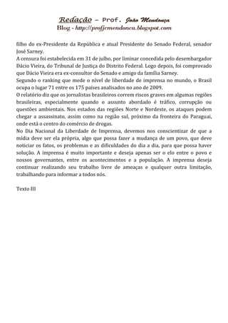 filho do ex-Presidente da República e atual Presidente do Senado Federal, senador
José Sarney.
A censura foi estabelecida em 31 de julho, por liminar concedida pelo desembargador
Dácio Vieira, do Tribunal de Justiça do Distrito Federal. Logo depois, foi comprovado
que Dácio Vieira era ex-consultor do Senado e amigo da família Sarney.
Segundo o ranking que mede o nível de liberdade de imprensa no mundo, o Brasil
ocupa o lugar 71 entre os 175 países analisados no ano de 2009.
O relatório diz que os jornalistas brasileiros correm riscos graves em algumas regiões
brasileiras, especialmente quando o assunto abordado é tráfico, corrupção ou
questões ambientais. Nos estados das regiões Norte e Nordeste, os ataques podem
chegar a assassinato, assim como na região sul, próximo da fronteira do Paraguai,
onde está o centro do comércio de drogas.
No Dia Nacional da Liberdade de Imprensa, devemos nos conscientizar de que a
mídia deve ser ela própria, algo que possa fazer a mudança de um povo, que deve
noticiar os fatos, os problemas e as dificuldades do dia a dia, para que possa haver
solução. A imprensa é muito importante e deseja apenas ser o elo entre o povo e
nossos governantes, entre os acontecimentos e a população. A imprensa deseja
continuar realizando seu trabalho livre de ameaças e qualquer outra limitação,
trabalhando para informar a todos nós.

Texto III
 