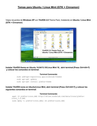 Temas para Ubuntu / Linux Mint (GTK + Cinnamon) 
Viejos recuerdos de Windows XP con YlmfOS 2.0 Theme Pack, Instalando en Ubuntu / Linux Mint (GTK + Cinnamon) 
Instalar YlmfOS theme en Ubuntu 14.04/13.10/Linux Mint 16, abrir terminal (Press Ctrl+Alt+T) 
y colocar los comandos en terminal: 
Instalar YlmfOS icons en Ubuntu/Linux Mint, abrir terminal (Press Ctrl+Alt+T) y colocar los siguientes comandos en terminal: 
Terminal Commands: 
sudo add-apt-repository ppa:noobslab/themes 
sudo apt-get update 
sudo apt-get install ylmfos-theme 
Terminal Commands: 
wget -O ylmfos-icons.deb http://drive.noobslab.com/data/icons/ylmfos- icons_1.0.deb 
sudo dpkg -i ylmfos-icons.deb; rm ylmfos-icons.deb  