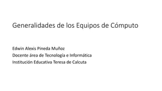 Generalidades de los Equipos de Cómputo
Edwin Alexis Pineda Muñoz
Docente área de Tecnología e Informática
Institución Educativa Teresa de Calcuta
 