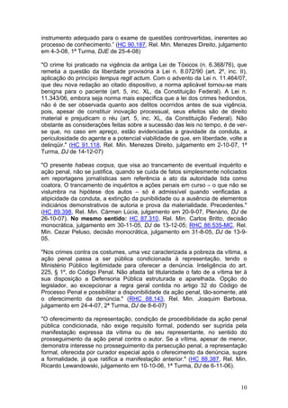 instrumento adequado para o exame de questões controvertidas, inerentes ao
processo de conhecimento.” (HC 90.187, Rel. Min. Menezes Direito, julgamento
em 4-3-08, 1ª Turma, DJE de 25-4-08)

"O crime foi praticado na vigência da antiga Lei de Tóxicos (n. 6.368/76), que
remetia a questão da liberdade provisória à Lei n. 8.072/90 (art. 2º, inc. II),
aplicação do princípio tempus regit actum. Com o advento da Lei n. 11.464/07,
que deu nova redação ao citado dispositivo, a norma aplicável tornou-se mais
benigna para o paciente (art. 5, inc. XL, da Constituição Federal). A Lei n.
11.343/06, embora seja norma mais específica que a lei dos crimes hediondos,
não é de ser observada quanto aos delitos ocorridos antes de sua vigência,
pois, apesar de constituir inovação processual, seus efeitos são de direito
material e prejudicam o réu (art. 5, inc. XL, da Constituição Federal). Não
obstante as considerações feitas sobre a sucessão das leis no tempo, é de ver-
se que, no caso em apreço, estão evidenciadas a gravidade da conduta, a
periculosidade do agente e a potencial viabilidade de que, em liberdade, volte a
delinqüir." (HC 91.118, Rel. Min. Menezes Direito, julgamento em 2-10-07, 1ª
Turma, DJ de 14-12-07)

"O presente habeas corpus, que visa ao trancamento de eventual inquérito e
ação penal, não se justifica, quando se cuida de fatos simplesmente noticiados
em reportagens jornalísticas sem referência a ato da autoridade tida como
coatora. O trancamento de inquéritos e ações penais em curso – o que não se
vislumbra na hipótese dos autos – só é admissível quando verificadas a
atipicidade da conduta, a extinção da punibilidade ou a ausência de elementos
indiciários demonstrativos de autoria e prova da materialidade. Precedentes."
(HC 89.398, Rel. Min. Cármen Lúcia, julgamento em 20-9-07, Plenário, DJ de
26-10-07). No mesmo sentido: HC 87.310, Rel. Min. Carlos Britto, decisão
monocrática, julgamento em 30-11-05, DJ de 13-12-05; RHC 86.535-MC, Rel.
Min. Cezar Peluso, decisão monocrática, julgamento em 31-8-05, DJ de 13-9-
05.

"Nos crimes contra os costumes, uma vez caracterizada a pobreza da vítima, a
ação penal passa a ser pública condicionada à representação, tendo o
Ministério Público legitimidade para oferecer a denúncia. Inteligência do art.
225, § 1º, do Código Penal. Não afasta tal titularidade o fato de a vítima ter à
sua disposição a Defensoria Pública estruturada e aparelhada. Opção do
legislador, ao excepcionar a regra geral contida no artigo 32 do Código de
Processo Penal e possibilitar a disponibilidade da ação penal, tão-somente, até
o oferecimento da denúncia." (RHC 88.143, Rel. Min. Joaquim Barbosa,
julgamento em 24-4-07, 2ª Turma, DJ de 8-6-07)

"O oferecimento da representação, condição de procedibilidade da ação penal
pública condicionada, não exige requisito formal, podendo ser suprida pela
manifestação expressa da vítima ou de seu representante, no sentido do
prosseguimento da ação penal contra o autor. Se a vítima, apesar de menor,
demonstra interesse no prosseguimento da persecução penal, a representação
formal, oferecida por curador especial após o oferecimento da denúncia, supre
a formalidade, já que ratifica a manifestação anterior." (HC 88.387, Rel. Min.
Ricardo Lewandowski, julgamento em 10-10-06, 1ª Turma, DJ de 6-11-06).


                                                                             10
 