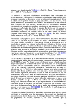 alguma, nem citação do réu." (HC 88.914, Rel. Min. Cezar Peluso, julgamento
em 14-8-07, 2ª Turma, DJ de 5-10-07)

“A denúncia – enquanto instrumento formalmente consubstanciador da
acusação penal – constitui peça processual de indiscutível relevo jurídico. Ela,
antes de mais nada, ao delimitar o âmbito temático da imputação penal, define
a própria res in judicio deducta. A peça acusatória, por isso mesmo, deve
conter a exposição do fato delituoso, em toda a sua essência e com todas as
suas circunstâncias. Essa narração, ainda que sucinta, impõe-se ao acusador
como exigência derivada do postulado constitucional que assegura, ao réu, o
exercício, em plenitude, do direito de defesa. Denúncia que não descreve,
adequadamente, o fato criminoso e que também deixa de estabelecer a
necessária vinculação da conduta individual de cada agente ao evento
delituoso qualifica-se como denúncia inepta.” (HC 83.947, Rel. Min. Celso de
Mello, julgamento em 7-8-07, 2ª Turma, DJE de1º-2-08)

"Descabida a alegação de que o não-reconhecimento da prática de tortura
contra o ora paciente significa ofensa ao direito constitucional de defesa,
mormente quando permitida a produção de provas. A insatisfação com a
conclusão do julgador não é de ser confundida com violação ao direito à ampla
defesa. Não há que se reconhecer ofensa ao princípio da ampla defesa pelo
indeferimento de pedido de diligência à Polícia para localizar testemunha. Cabe
à defesa obter e fornecer ao Juízo o endereço correto de suas testemunhas.
Afastada também a alegada violação à ampla defesa, se a diligência requerida
reporta-se à testemunha que nem sequer presenciou o fato-crime." (HC 90.144,
Rel. Min. Carlos Britto, julgamento em 20-3-07, 1ª Turma, DJ de 3-8-07)

“A Turma negou provimento a recurso ordinário em habeas corpus em que
condenado pela prática dos crimes de gestão fraudulenta e evasão de divisas
(Lei 7.792/86, artigos 4º e 22, parágrafo único) sustentava a nulidade absoluta
do processo penal de conhecimento contra ele instaurado, sob a alegação de
que não lhe fora possibilitado, antes do interrogatório judicial, entrevistar-se
com o seu defensor constituído. Inicialmente, aduziu-se que, em face do
advento da Lei 10.792/2003, o interrogatório passou a constituir um ato de
defesa, além de se qualificar como meio de prova. Assim, salientando essa
nova diretriz legislativa, asseverou-se que a falta do defensor ao ato de
interrogatório do acusado pode representar situação de grave desrespeito ao
seu direito de defesa, de modo a ensejar eventual nulidade do procedimento
penal. Entretanto, considerou-se que a situação processual, no caso, seria
diversa. Entendeu-se que o direito de defesa do ora recorrente fora
assegurado, tendo em conta o fato de que a juíza atuante no feito determinara,
reiteradas vezes, a intimação do advogado constituído, que quedara inerte,
bem como designara defensor dativo, com o qual o réu entrevistara-se prévia,
pessoal e reservadamente.” (RHC 89.892, Rel. Min. Celso de Mello, julgamento
em 6-3-07, 1ª Turma, Informativo 458)

"O direito de defesa constitui pedra angular do sistema de proteção dos direitos
individuais e materializa uma das expressões do princípio da dignidade da
pessoa humana. Diante da ausência de intimação de defensor público para fins
de julgamento do recurso, constata-se, no caso concreto, que o


                                                                            100
 