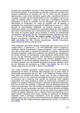do sigilo das investigações, de modo a fazer impertinente o apelo ao princípio
da proporcionalidade. A oponibilidade ao defensor constituído esvaziaria uma
garantia constitucional do indiciado (CF, art. 5º, LXIII), que lhe assegura,
quando preso, e pelo menos lhe faculta, quando solto, a assistência técnica do
advogado, que este não lhe poderá prestar se lhe é sonegado o acesso aos
autos do inquérito sobre o objeto do qual haja o investigado de prestar
declarações. O direito do indiciado, por seu advogado, tem por objeto as
informações já introduzidas nos autos do inquérito, não as relativas à
decretação e às vicissitudes da execução de diligências em curso (cf. L. 9296,
atinente às interceptações telefônicas, de possível extensão a outras
diligências); dispõe, em conseqüência a autoridade policial de meios legítimos
para obviar inconvenientes que o conhecimento pelo indiciado e seu defensor
dos autos do inquérito policial possa acarretar à eficácia do procedimento
investigatório." (HC 82.354, Rel. Min. Sepúlveda Pertence, julgamento em 10-8-
04, 1ª Turma, DJ de 24-9-04). No mesmo sentido: HC 94.387, Rel. Min.
Ricardo Lewandowski, julgamento em 18-11-08, 1ª Turma, DJE de 6-2-09.
Vide: Rcl 8.529, Rel. Min. Ricardo Lewandowski, decisão monocrática,
julgamento em de 30-6-09, DJE de 3-8-09.

"Índio integrado à comunhão nacional. Condenação pelo crime do art. 213 do
Código Penal. (...) Tratando-se (...) de ‘índio alfabetizado, eleitor e integrado à
civilização, falando fluentemente a língua portuguesa’, como verificado pelo
Juiz, não se fazia mister a presença de intérprete no processo. Cerceamento
de defesa inexistente, posto haver o paciente sido defendido por advogado por
ele mesmo indicado, no interrogatório, o qual apresentou defesa prévia, antes
de ser por ele destituído, havendo sido substituído, sucessivamente, por
Defensor Público e por Defensor Dativo, que ofereceu alegações finais e
contra-razões ao recurso de apelação, devendo-se a movimentação, portanto,
ao próprio paciente, que, não obstante integrado à comunhão nacional, insistiu
em ser defendido por servidores da FUNAI." (HC 79.530, Rel. Min. Ilmar
Galvão, julgamento em 16-12-99, 1ª Turma, DJ de 25-2-00)

"Tem razão o acórdão impugnado, quando conclui que, uma vez julgada a
Restauração de Autos, da sentença cabe Apelação, que só pode cuidar da
Restauração propriamente dita (art. 593, II, do Código de Processo Penal).
Não, assim, da sentença de mérito. Sucede que, no caso, a Restauração
realizou-se, bem ou mal, a partir da renovação da denúncia e de todos os atos
do processo, até a audiência final, quando, por sentença, foram julgados
restaurados. Com essa sentença as partes se conformaram, transitando em
julgado. E a apelação interposta impugna a sentença condenatória restaurada,
pois que já havia sido proferida e registrada antes do desaparecimento dos
autos e da restauração. Para não conhecer da Apelação, o acórdão impugnado
partiu, ainda, de outro pressuposto, qual seja, o de que já transitara em julgado
a sentença condenatória. Sucede que não há nos autos prova alguma desse
trânsito em julgado. Defere-se, pois, o Habeas Corpus para determinar que o
órgão judiciário apontado como coator, proceda ao julgamento da Apelação
interposta contra a sentença condenatória, como lhe parecer de direito,
afastado, assim, por ora, apenas o reconhecimento de seu trânsito em julgado."
(HC 74.240, Rel. Min. Sydney Sanches, julgamento em 18-2-97, 1ª Turma, DJ
de 11-4-97)


                                                                               102
 