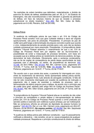 “As restrições de ordem temática que delimitam, materialmente, o âmbito de
exercício do direito de defesa, estabelecidas pelo art. 85, § 1º, do Estatuto do
Estrangeiro, não são inconstitucionais e nem ofendem a garantia da plenitude
de defesa, em face da natureza mesma de que se reveste o processo
extradicional no direito brasileiro.” (Ext 669, Rel. Min. Celso de Mello,
julgamento em 6-3-96, Plenário, DJE de 29-3-96)



Defesa Prévia

“A ausência da notificação prévia de que trata o art. 514 do Código de
Processo Penal constitui vício que gera nulidade relativa e deve ser argüida
oportunamente, sob pena de preclusão. Precedentes. O princípio do pas de
nullité sans grief exige a demonstração de prejuízo concreto à parte que suscita
o vício, independentemente da sanção prevista para o ato, pois não se declara
nulidade processual por mera presunção. Precedentes. A jurisprudência deste
Supremo Tribunal Federal assentou o entendimento de que o art. 514 do
Código de Processo Penal tem por objetivo ‘dar ao réu-funcionário a
possibilidade de evitar a instauração de processo temerário, com base em
acusação que já a defesa prévia ao recebimento da denúncia poderia, de logo,
demonstrar de todo infundada. Obviamente, após a sentença condenatória,
não se há de cogitar de conseqüência de perda dessa oportunidade de todo
superada com a afirmação, no mérito, da procedência da denúncia’ (HC
72.198, DJ 26.5.1995).” (HC 97.033, Rel. Min. Cármen Lúcia, julgamento em
12-5-09, 1ª Turma, DJE de 12-6-09). Vide: HC 89.686, Rel. Min. Sepúlveda
Pertence, julgamento em 12-6-07, 1ª Turma, DJ de 17-8-07.

“De acordo com o que consta dos autos, a paciente foi interrogada em Juízo,
antes do recebimento da denúncia, tendo apresentado defesa prévia escrita,
memoriais e alegações finais, tudo através de advogado constituído. O fato de
não ter sido novamente interrogada por ocasião da audiência de instrução e
julgamento não é capaz de acarretar a nulidade do processo, sem a
demonstração de efetivo prejuízo para a defesa, de acordo com o princípio pas
de nullité sans grief, adotado pelo artigo 563 do Código de Processo Penal.”
(HC 95.847, Rel. Min. Ellen Gracie, julgamento em 24-3-09, 2ª Turma, DJE de
24-4-09)

"A jurisprudência do Supremo Tribunal Federal põe-se no sentido de não violar
o princípio do contraditório e ampla defesa a não-apresentação de defesa
prévia (art. 514 do Código de Processo Penal) quando o crime praticado por
servidor público é exercido com violência e grave ameaça, por ser inafiançável.
Não se comprovou afronta ao princípio da dignidade da pessoa humana na
espécie." (HC 85.779, Rel. p/ o ac. Min. Cármen Lúcia, julgamento em 28-2-07,
Plenário, DJ de 29-6-07). No mesmo sentido: HC 89.686, Rel. Min. Sepúlveda
Pertence, julgamento em 12-6-07, 1ª Turma, DJE de 17-8-07.

"A ausência de defesa prévia pelo defensor constituído – que foi pessoalmente
notificado a oferecê-la – não constitui, só por si, causa ensejadora de qualquer
nulidade processual. Respeita-se o princípio constitucional do direito de defesa


                                                                             103
 
