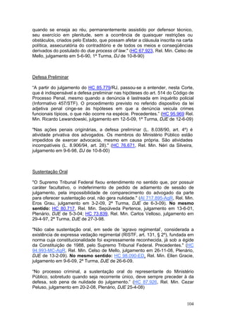quando se enseja ao réu, permanentemente assistido por defensor técnico,
seu exercício em plenitude, sem a ocorrência de quaisquer restrições ou
obstáculos, criados pelo Estado, que possam afetar a cláusula inscrita na carta
política, assecuratória do contraditório e de todos os meios e conseqüências
derivados do postulado do due process of law." (HC 67.923, Rel. Min. Celso de
Mello, julgamento em 5-6-90, 1ª Turma, DJ de 10-8-90)



Defesa Preliminar

“A partir do julgamento do HC 85.779/RJ, passou-se a entender, nesta Corte,
que é indispensável a defesa preliminar nas hipóteses do art. 514 do Código de
Processo Penal, mesmo quando a denúncia é lastreada em inquérito policial
(Informativo 457/STF). O procedimento previsto no referido dispositivo da lei
adjetiva penal cinge-se às hipóteses em que a denúncia veicula crimes
funcionais típicos, o que não ocorre na espécie. Precedentes.” (HC 95.969 Rel.
Min. Ricardo Lewandowski, julgamento em 12-5-09, 1ª Turma, DJE de 12-6-09)

"Nas ações penais originárias, a defesa preliminar (L. 8.038/90, art. 4º) é
atividade privativa dos advogados. Os membros do Ministério Público estão
impedidos de exercer advocacia, mesmo em causa própria. São atividades
incompatíveis (L. 8.906/94, art. 28)." (HC 76.671, Rel. Min. Néri da Silveira,
julgamento em 9-6-98, DJ de 10-8-00)



Sustentação Oral

"O Supremo Tribunal Federal fixou entendimento no sentido que, por possuir
caráter facultativo, o indeferimento de pedido de adiamento de sessão de
julgamento, pela impossibilidade de comparecimento do advogado da parte
para oferecer sustentação oral, não gera nulidade." (AI 717.895-AgR, Rel. Min.
Eros Grau, julgamento em 3-2-09, 2ª Turma, DJE de 6-3-09). No mesmo
sentido: HC 80.717, Rel. Min. Sepúlveda Pertence, julgamento em 13-6-01,
Plenário, DJE de 5-3-04; HC 73.839, Rel. Min. Carlos Velloso, julgamento em
29-4-97, 2ª Turma, DJE de 27-3-98.

"Não cabe sustentação oral, em sede de ‘agravo regimental’, considerada a
existência de expressa vedação regimental (RISTF, art. 131, § 2º), fundada em
norma cuja constitucionalidade foi expressamente reconhecida, já sob a égide
da Constituição de 1988, pelo Supremo Tribunal Federal. Precedentes." (HC
94.993-MC-AgR, Rel. Min. Celso de Mello, julgamento em 26-11-08, Plenário,
DJE de 13-2-09). No mesmo sentido: HC 98.090-ED, Rel. Min. Ellen Gracie,
julgamento em 9-6-09, 2ª Turma, DJE de 26-6-09.

“No processo criminal, a sustentação oral do representante do Ministério
Público, sobretudo quando seja recorrente único, deve sempre preceder à da
defesa, sob pena de nulidade do julgamento.” (HC 87.926, Rel. Min. Cezar
Peluso, julgamento em 20-2-08, Plenário, DJE 25-4-08)


                                                                            104
 