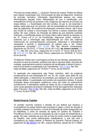 "Princípio da ampla defesa. (...) Superior Tribunal de Justiça. Pedido da defesa
para realizar sustentação oral. Comunicação da data de julgamento. Ausência
de previsão normativa. Informação disponibilizada apenas nos meios
informatizados daquela Corte. Necessidade de que a cientificação com
antecedência mínima de quarenta e oito. Exigência que decorre do princípio da
ampla defesa. (...) Sustentação oral não constitui, de per si, ato essencial à
defesa, razão pela qual, em princípio, não há necessidade de comunicação da
data de julgamento. Na ausência de disposição normativa interna, não é ônus
das Cortes de Justiça a comunicação nos termos e prazos requeridos pelas
partes. No caso, todavia, de indicação da defesa de que pretende sustentar
oralmente, a cientificação desta, em tempo hábil, melhor atende ao disposto no
art. 5º, incisos LIV e LV, da Constituição. Afigura-se, porém, razoável e
suficiente que a informação seja disponibilizada por meio dos sistemas
institucionais de acompanhamento processual, observada a antecedência
necessária a permitir o deslocamento do patrono para o ato. Ordem
parcialmente concedida." (HC 92.290, Rel. Min. Ricardo Lewandowski,
julgamento em 30-10-07, 1ª Turma, DJ de 30-11-07). No mesmo sentido: HC
93.101, Rel. Min. Eros Grau, julgamento em 4-12-07, 2ª Turma, DJE de 22-2-
08; RHC 89.135, Rel. Min. Cezar Peluso, julgamento em 29-08-06, 2ª Turma,
DJ de 29-9-06.

"O Defensor Público tem a prerrogativa jurídica de ser intimado, pessoalmente,
de todos os atos do processo, qualquer que seja a natureza deste, sob pena de
nulidade, especialmente quando a ausência da cientificação in faciem frustra o
exercício do direito à sustentação oral. Precedentes." (HC 72.204, Rel. Min.
Celso de Mello, julgamento em 15-8-95,1ª Turma, DJ de 24-8-07)

"A realização dos julgamentos pelo Poder Judiciário, além da exigência
constitucional de sua publicidade (CF, art. 93, IX), supõe, para efeito de sua
válida efetivação, a observância do postulado que assegura ao réu a garantia
da ampla defesa. A sustentação oral constitui ato essencial à defesa. A injusta
frustração dessa prerrogativa qualifica-se como ato hostil ao ordenamento
constitucional. O desrespeito estatal ao direito do réu à sustentação oral atua
como causa geradora da própria invalidação formal dos julgamentos realizados
pelos Tribunais." (HC 71.551, Rel. Min. Celso de Mello, julgamento em 6-12-94,
1ª Turma, DJ de 6-12-96)



Direito Penal do Trabalho

“O acórdão recorrido manteve a decisão do juiz federal que declarou a
incompetência da justiça federal para processar e julgar o crime de redução à
condição análoga à de escravo, o crime de frustração de direito assegurado por
lei trabalhista, o crime de omissão de dados da Carteira de Trabalho e
Previdência Social e o crime de exposição da vida e saúde de trabalhadores a
perigo. No caso, entendeu-se que não se trata de crimes contra a organização
do trabalho, mas contra determinados trabalhadores, o que não atrai a
competência da Justiça federal. O Plenário do Supremo Tribunal Federal, no
julgamento do RE 398.041 (rel. Min. Joaquim Barbosa, sessão de 30.11.2006),


                                                                            105
 