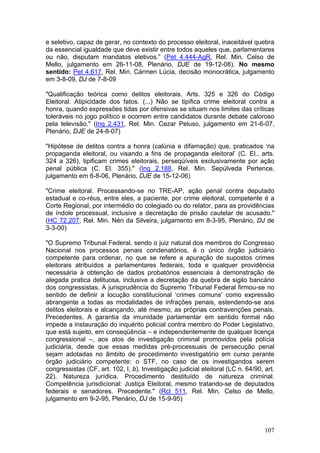 e seletivo, capaz de gerar, no contexto do processo eleitoral, inaceitável quebra
da essencial igualdade que deve existir entre todos aqueles que, parlamentares
ou não, disputam mandatos eletivos.” (Pet 4.444-AgR, Rel. Min. Celso de
Mello, julgamento em 26-11-08, Plenário, DJE de 19-12-08). No mesmo
sentido: Pet 4.617, Rel. Min. Cármen Lúcia, decisão monocrática, julgamento
em 3-8-09, DJ de 7-8-09

"Qualificação teórica como delitos eleitorais. Arts. 325 e 326 do Código
Eleitoral. Atipicidade dos fatos. (...) Não se tipifica crime eleitoral contra a
honra, quando expressões tidas por ofensivas se situam nos limites das críticas
toleráveis no jogo político e ocorrem entre candidatos durante debate caloroso
pela televisão." (Inq 2.431, Rel. Min. Cezar Peluso, julgamento em 21-6-07,
Plenário, DJE de 24-8-07)

"Hipótese de delitos contra a honra (calúnia e difamação) que, praticados ‘na
propaganda eleitoral, ou visando a fins de propaganda eleitoral’ (C. El., arts.
324 a 326), tipificam crimes eleitorais, perseqüíveis exclusivamente por ação
penal pública (C. El. 355)." (Inq 2.188, Rel. Min. Sepúlveda Pertence,
julgamento em 6-8-06, Plenário, DJE de 15-12-06)

"Crime eleitoral. Processando-se no TRE-AP, ação penal contra deputado
estadual e co-réus, entre eles, a paciente, por crime eleitoral, competente é a
Corte Regional, por intermédio do colegiado ou do relator, para as providências
de índole processual, inclusive a decretação de prisão cautelar de acusado."
(HC 72.207, Rel. Min. Néri da Silveira, julgamento em 8-3-95, Plenário, DJ de
3-3-00)

"O Supremo Tribunal Federal, sendo o juiz natural dos membros do Congresso
Nacional nos processos penais condenatórios, é o único órgão judiciário
competente para ordenar, no que se refere a apuração de supostos crimes
eleitorais atribuídos a parlamentares federais, toda e qualquer providência
necessária à obtenção de dados probatórios essenciais à demonstração de
alegada pratica delituosa, inclusive a decretação da quebra de sigilo bancário
dos congressistas. A jurisprudência do Supremo Tribunal Federal firmou-se no
sentido de definir a locução constitucional ‘crimes comuns’ como expressão
abrangente a todas as modalidades de infrações penais, estendendo-se aos
delitos eleitorais e alcançando, até mesmo, as próprias contravenções penais.
Precedentes. A garantia da imunidade parlamentar em sentido formal não
impede a instauração do inquérito policial contra membro do Poder Legislativo,
que está sujeito, em conseqüência – e independentemente de qualquer licença
congressional –, aos atos de investigação criminal promovidos pela polícia
judiciária, desde que essas medidas pré-processuais de persecução penal
sejam adotadas no âmbito de procedimento investigatório em curso perante
órgão judiciário competente: o STF, no caso de os investigandos serem
congressistas (CF, art. 102, I, b). Investigação judicial eleitoral (LC n. 64/90, art.
22). Natureza jurídica. Procedimento destituído de natureza criminal.
Competência jurisdicional: Justiça Eleitoral, mesmo tratando-se de deputados
federais e senadores. Precedente." (Rcl 511, Rel. Min. Celso de Mello,
julgamento em 9-2-95, Plenário, DJ de 15-9-95)



                                                                                  107
 