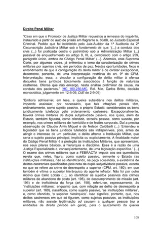 Direito Penal Militar

“Caso em que o Promotor de Justiça Militar requestou a remessa do inquérito,
instaurado a partir do auto de prisão em flagrante n. 60/08, ao Juizado Especial
Criminal. Pedido que foi indeferido pelo Juiz-Auditor da 1ª Auditoria da 2ª
Circunscrição Judiciária Militar sob o fundamento de que: ‘(...) a conduta dos
civis (...) foi praticada contra o patrimônio sob a Administração Militar (...)
passível de enquadramento no artigo 9, III, a, combinado com o artigo 259,
parágrafo único, ambos do Código Penal Militar’ (...). Ademais, esta Suprema
Corte, por algumas vezes, já enfrentou o tema da caracterização de crimes
militares por agentes civis, em períodos de paz. Nestas oportunidades, fixou o
entendimento de que a configuração do delito militar é de caráter excepcional,
decorrente, portanto, de uma interpretação restritiva do art. 9º do CPM.
Interpretação, essa, a vincular a configuração do delito militar à ofensa
daqueles bens jurídicos tipicamente associados à função de natureza
castrense. Ofensa que não enxergo, nesta análise preliminar da causa, na
conduta dos pacientes.” (HC 100.230-MC, Rel. Min. Carlos Britto, decisão
monocrática, julgamento em 12-8-09, DJE de 2-9-09)

“Embora admissível, em tese, a queixa subsidiária nos delitos militares,
impende assinalar, por necessário, que tais infrações penais têm,
ordinariamente, como sujeito passivo, o próprio Estado, considerados os bens
juridicamente tutelados pelo ordenamento castrense. Excepcionalmente,
haverá crimes militares de dupla subjetividade passiva, nos quais, além do
Estado, também figurará, como ofendido, terceira pessoa, como sucede, por
exemplo, nos crimes militares de homicídio e de lesões corporais. Daí a precisa
observação de Claudio Amin Miguel e de Nelson Coldibelli (...) ‘Entendeu o
legislador que os bens jurídicos tutelados são indisponíveis, pois, antes de
atingir o interesse de um particular, o delito afronta a Instituição Militar, que
seria o sujeito passivo principal, implícita ou explicitamente. A finalidade maior
do Código Penal Militar é a proteção às Instituições Militares, que apresentam,
nos seus pilares básicos, a hierarquia e disciplina. Essa é a razão de uma
Justiça Especializada e, conseqüentemente, de uma legislação específica.’ (...)
O exame dos crimes militares que a FEBRACTA imputa aos ora querelados
revela que, neles, figura, como sujeito passivo, somente o Estado (as
instituições militares), não se identificando, na peça acusatória, a existência de
delitos castrenses qualificados pela nota da dupla subjetividade passiva, exceto
no que se refere ao crime de desrespeito a superior (CPM, art. 160), em que
também é vítima o superior hierárquico do agente infrator. Não foi por outro
motivo que Célio Lobão (...), ao identificar os sujeitos passivos dos crimes
militares de abandono de posto (art. 195), de descumprimento de missão (art.
196) e de ineficiência da força (art. 198), referiu-se, expressamente, às
‘instituições militares’, enquanto que, com relação ao delito de desrespeito a
superior (art. 160), classificou, como sujeito passivo, ‘as instituições militares’,
e, como ofendido, ‘o superior hierárquico’. Isso significa, portanto, que, nos
delitos castrenses em que só figuram, como sujeitos passivos, as instituições
militares, não assiste legitimação ad causam a qualquer pessoa (ou a
entidades de direito privado em geral), para o ajuizamento da queixa


                                                                                108
 
