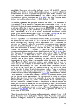 subsidiária. Mesmo no crime militar tipificado no art. 160 do CPM – que se
qualifica como delito de dupla subjetividade passiva –, a queixa subsidiária
eventualmente ajuizável só poderia ser proposta pelo militar ofendido, vale
dizer, presente o contexto ora em exame, pelo superior hierárquico daquele
que incidiu na conduta desrespeitosa.” (Pet 4.281, Rel. Min. Celso de Mello,
decisão monocrática, julgamento em 10-8-09, DJE de 17-8-09)

"O simples julgamento da apelação, exclusiva da defesa, não interrompe o
prazo prescricional de dois anos (interpretação dos incisos I e II do § 1º do art.
125 do CPM). Ocorrência da prescrição da pretensão punitiva estatal, se entre
a data da publicação da sentença condenatória (21.07.2005) e o trânsito em
julgado da apelação no STM (05/09/2007) transcorre prazo superior a dois
anos. Precedentes: HCs 76.618 e 80.184, da relatoria do ministro Moreira
Alves; e RHC 86.253 da relatoria do ministro Eros Grau." (HC 92.574, Rel. Min.
Carlos Britto, julgamento em 18-3-08, 1ª Turma, DJE de 29-8-08)

“No caso específico, o uso indevido de uniforme militar, que a princípio poderia
ser tipificado como crime militar (art. 172 do CPM), com o intuito de ludibriar a
vítima oferecendo-lhe, mediante prévio pagamento, uma oportunidade de
ingressar nas Forças Armadas, foi, na verdade, meio necessário para a prática
do crime de estelionato (art. 171 c.c. o art. 14, II, ambos do CPB). Destarte,
deve ser reconhecida a absorção daquele por este, em observância ao
princípio da consunção. Ocorrendo a consunção, não se legitima o
processamento e julgamento de réu em dois feitos distintos.” (RHC 94.329, Rel.
Min. Menezes Direito, decisão monocrática, julgamento em 18-3-09, DJE de
30-3-09) “Crimes de homicídio e lesão corporal grave contra militar em
operação de transporte de fardamento do exército. Colisão do veículo do
paciente com a viatura militar. Imputação de dolo eventual. Agente civil.
Inocorrência de crime militar. Interpretação estrita da função de natureza
militar. Excepcionalidade da justiça castrense para o julgamento de civis em
tempo de paz. Ao contrário do entendimento do Superior Tribunal Militar, é
excepcional a competência da Justiça Castrense para o julgamento de civis,
em tempo de paz. A tipificação da conduta de agente civil como crime militar
está a depender do ‘intuito de atingir, de qualquer modo, a Força, no sentido de
impedir, frustrar, fazer malograr, desmoralizar ou ofender o militar ou o evento
ou situação em que este esteja empenhado’ (CC 7.040, da relatoria do ministro
Carlos Velloso). O cometimento do delito militar por agente civil em tempo de
paz se dá em caráter excepcional. Tal cometimento se traduz em ofensa
àqueles bens jurídicos tipicamente associados à função de natureza militar:
defesa da Pátria, garantia dos poderes constitucionais, da Lei e da ordem (art.
142 da Constituição Federal). No caso, a despeito de as vítimas estarem em
serviço no momento da colisão dos veículos, nada há na denúncia que revele a
vontade do paciente de se voltar contra as Forças Armadas, tampouco a de
impedir a continuidade de eventual operação militar ou atividade genuinamente
castrense." (HC 86.216, Rel. Min. Carlos Britto, julgamento em 19-2-08, 1ª
Turma, DJE de 24-10-08)

"Garantia constitucional de fundamentação das decisões judiciais. Artigo 118, §
3º, do Regimento Interno do Superior Tribunal Militar. A garantia constitucional
estatuída no artigo 93, inciso IX, da Constituição Federal, segundo a qual todas


                                                                              109
 