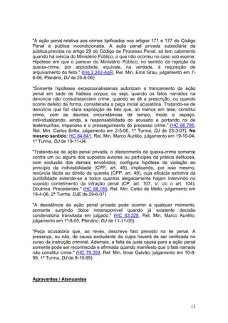 "A ação penal relativa aos crimes tipificados nos artigos 171 e 177 do Código
Penal é pública incondicionada. A ação penal privada subsidiária da
pública,prevista no artigo 29 do Código de Processo Penal, só tem cabimento
quando há inércia do Ministério Público, o que não ocorreu no caso sob exame.
Hipótese em que o parecer do Ministério Público, no sentido da rejeição da
queixa-crime, por atipicidade, equivale, na verdade, à requisição de
arquivamento do feito." (Inq 2.242-AgR, Rel. Min. Eros Grau, julgamento em 7-
6-06, Plenário, DJ de 25-8-06)

“Somente hipóteses excepcionalíssimas autorizam o trancamento da ação
penal em sede de habeas corpus; ou seja, quando os fatos narrados na
denúncia não consubstanciem crime, quando se dê a prescrição, ou quando
ocorre defeito de forma, considerada a peça inicial acusatória. Tratando-se de
denúncia que faz clara exposição de fato que, ao menos em tese, constitui
crime, com as devidas circunstâncias de tempo, modo e espaço,
individualizando, ainda, a responsabilidade do acusado e portando rol de
testemunhas, imperioso é o prosseguimento do processo crime.” (HC 86.786,
Rel. Min. Carlos Britto, julgamento em 2-5-06, 1ª Turma, DJ de 23-3-07). No
mesmo sentido: HC 84.841, Rel. Min. Marco Aurélio, julgamento em 19-10-04,
1ª Turma, DJ de 19-11-04.

"Tratando-se de ação penal privada, o oferecimento de queixa-crime somente
contra um ou alguns dos supostos autores ou partícipes da prática delituosa,
com exclusão dos demais envolvidos, configura hipótese de violação ao
princípio da indivisibilidade (CPP, art. 48), implicando, por isso mesmo,
renúncia tácita ao direito de querela (CPP, art. 49), cuja eficácia extintiva da
punibilidade estende-se a todos quantos alegadamente hajam intervindo no
suposto cometimento da infração penal (CP, art. 107, V, c/c o art. 104).
Doutrina. Precedentes." (HC 88.165, Rel. Min. Celso de Mello, julgamento em
18-4-06, 2ª Turma, DJE de 29-6-07)

"A desistência da ação penal privada pode ocorrer a qualquer momento,
somente surgindo óbice intransponível quando já existente decisão
condenatória transitada em julgado." (HC 83.228, Rel. Min. Marco Aurélio,
julgamento em 1º-8-05, Plenário, DJ de 11-11-05)

"Peça acusatória que, ao revés, descreve fato previsto na lei penal. A
presença, ou não, de causa excludente da culpa haverá de ser verificada no
curso da instrução criminal. Ademais, a falta de justa causa para a ação penal
somente pode ser reconhecida e afirmada quando manifesto que o fato narrado
não constitui crime." (HC 79.359, Rel. Min. Ilmar Galvão, julgamento em 10-8-
99, 1ª Turma, DJ de 8-10-99)



Agravantes / Atenuantes




                                                                             11
 