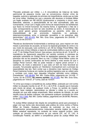 "Peculato praticado por militar. (...) A circunstância de tratar-se de lesão
patrimonial de pequena monta, que se convencionou chamar crime de
bagatela, autoriza a aplicação do princípio da insignificância, ainda que se trate
de crime militar. Hipótese em que o paciente não devolveu à Unidade Militar
um fogão avaliado em R$ 455,00 (quatrocentos e cinqüenta e cinco) reais.
Relevante, ademais, a particularidade de ter sido aconselhado, pelo seu
Comandante, a ficar com o fogão como forma de ressarcimento de benfeitorias
que fizera no imóvel funcional. Da mesma forma, é significativo o fato de o
valor correspondente ao bem ter sido recolhido ao erário. A manutenção da
ação penal gerará graves conseqüências ao paciente, entre elas a
impossibilidade     de     ser   promovido,      traduzindo,      no    particular,
desproporcionalidade entre a pretensão acusatória e os gravames dela
decorrentes." (HC 87.478, Rel. Min. Eros Grau, julgamento em 29-8-06, 1ª
Turma, DJ de 23-2-07)

"Revela-se devidamente fundamentada a sentença que, para majorar em dois
meses a pena-base do acusado, se louva na especial gravidade do crime e no
seu modo de execução, tudo conforme o art. 69 do Código Penal Militar. Não
se aplica aos crimes militares a regra de continuidade delitiva a que se reporta
o art. 71 do Código Penal Comum. Isso porque, nos termos do art. 12 do CP, a
inexistência de regramento específico em sentido contrário é premissa da
aplicação subsidiária do Código Penal às legislações especiais. No caso, tal
premissa não se faz presente. Bem ou mal, o Código Penal Militar cuidou de
disciplinar os crimes continuados de forma distinta e mais severa do que o
Código Penal Comum. Não se pode mesclar o regime penal comum e o
castrense, de modo a selecionar o que cada um tem de mais favorável ao
acusado. Tal proceder geraria um ‘hibridismo’ incompatível com o princípio da
especialidade das leis. Sem contar que a disciplina mais rigorosa do Código
Penal Castrense funda-se em razões de política legislativa que se voltam para
o combate com maior rigor daquelas infrações definidas como militares.
Precedentes." (HC 86.854, Rel. Min. Carlos Britto, julgamento em 14-3-06, 1ª
Turma, DJ de 2-3-07). No mesmo sentido: HC 91.225, Rel. Min. Eros Grau,
julgamento em 19-6-07, 2ª Turma, DJE de 10-8-07.

“O crime que enseja a competência da Justiça Militar, praticado por civil contra
militar na situação inscrita no art. 9º, III, c, do C.P.M., é aquele que é marcado
pelo intuito de atingir, de qualquer modo, a Força, no sentido de impedir,
frustrar, fazer malograr, desmoralizar ou ofender o militar ou o evento ou
situação em que este esteja empenhado. Mero acidente de trânsito, do qual
resulta crime de lesões culposas, não apresenta qualquer conotação de crime
militar.” (CC 7.040, Rel. Min. Carlos Velloso, julgamento em 26-09-96, Plenário,
DJ de 22-11-96)

"A Justiça Militar estadual não dispõe de competência penal para processar e
julgar civil que tenha sido denunciado pela prática de crime contra a Polícia
Militar do Estado. Qualquer tentativa de submeter os réus civis a
procedimentos penais-persecutórios instaurados perante órgãos da Justiça
Militar estadual representa, no contexto de nosso sistema jurídico, clara
violação ao principio constitucional do juiz natural (CF, art. 5º, LIII). A
Constituição Federal, ao definir a competência penal da Justiça Militar dos


                                                                               111
 