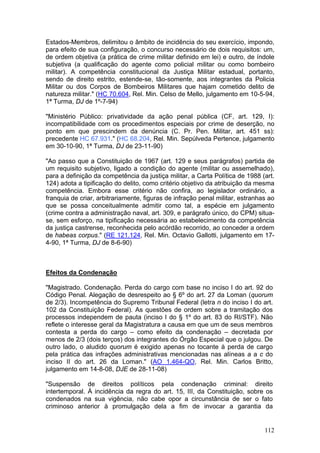 Estados-Membros, delimitou o âmbito de incidência do seu exercício, impondo,
para efeito de sua configuração, o concurso necessário de dois requisitos: um,
de ordem objetiva (a prática de crime militar definido em lei) e outro, de índole
subjetiva (a qualificação do agente como policial militar ou como bombeiro
militar). A competência constitucional da Justiça Militar estadual, portanto,
sendo de direito estrito, estende-se, tão-somente, aos integrantes da Policia
Militar ou dos Corpos de Bombeiros Militares que hajam cometido delito de
natureza militar." (HC 70.604, Rel. Min. Celso de Mello, julgamento em 10-5-94,
1ª Turma, DJ de 1º-7-94)

"Ministério Público: privatividade da ação penal pública (CF, art. 129, I):
incompatibilidade com os procedimentos especiais por crime de deserção, no
ponto em que prescindem da denúncia (C. Pr. Pen. Militar, art. 451 ss):
precedente HC 67.931." (HC 68.204, Rel. Min. Sepúlveda Pertence, julgamento
em 30-10-90, 1ª Turma, DJ de 23-11-90)

"Ao passo que a Constituição de 1967 (art. 129 e seus parágrafos) partida de
um requisito subjetivo, ligado a condição do agente (militar ou assemelhado),
para a definição da competência da justiça militar, a Carta Política de 1988 (art.
124) adota a tipificação do delito, como critério objetivo da atribuição da mesma
competência. Embora esse critério não confira, ao legislador ordinário, a
franquia de criar, arbitrariamente, figuras de infração penal militar, estranhas ao
que se possa conceitualmente admitir como tal, a espécie em julgamento
(crime contra a administração naval, art. 309, e parágrafo único, do CPM) situa-
se, sem esforço, na tipificação necessária ao estabelecimento da competência
da justiça castrense, reconhecida pelo acórdão recorrido, ao conceder a ordem
de habeas corpus." (RE 121.124, Rel. Min. Octavio Gallotti, julgamento em 17-
4-90, 1ª Turma, DJ de 8-6-90)



Efeitos da Condenação

"Magistrado. Condenação. Perda do cargo com base no inciso I do art. 92 do
Código Penal. Alegação de desrespeito ao § 6º do art. 27 da Loman (quorum
de 2/3). Incompetência do Supremo Tribunal Federal (letra n do inciso I do art.
102 da Constituição Federal). As questões de ordem sobre a tramitação dos
processos independem de pauta (inciso I do § 1º do art. 83 do RI/STF). Não
reflete o interesse geral da Magistratura a causa em que um de seus membros
contesta a perda do cargo – como efeito da condenação – decretada por
menos de 2/3 (dois terços) dos integrantes do Órgão Especial que o julgou. De
outro lado, o aludido quorum é exigido apenas no tocante à perda de cargo
pela prática das infrações administrativas mencionadas nas alíneas a a c do
inciso II do art. 26 da Loman." (AO 1.464-QO, Rel. Min. Carlos Britto,
julgamento em 14-8-08, DJE de 28-11-08)

"Suspensão de direitos políticos pela condenação criminal: direito
intertemporal. À incidência da regra do art. 15, III, da Constituição, sobre os
condenados na sua vigência, não cabe opor a circunstância de ser o fato
criminoso anterior à promulgação dela a fim de invocar a garantia da


                                                                               112
 
