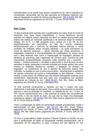 irretroatividade da lei penal mais severa: cuidando-se de norma originária da
Constituição, obviamente não lhe são oponíveis as limitações materiais que
nela se impuseram ao poder de reforma constitucional.” (RE 418.876, Rel. Min.
Sepúlveda Pertence, julgamento em 30-3-04, 1ª Turma, DJ de 4-6-04)



Dolo / Culpa

“O dolo eventual pode coexistir com a qualificadora do motivo torpe do crime de
homicídio. Com base nesse entendimento, a Turma desproveu recurso
ordinário em habeas corpus interposto em favor de médico pronunciado pela
prática dos delitos de homicídio qualificado e de exercício ilegal da medicina
(artigos 121, § 2º, I e 288, parágrafo único, ambos c/c o art. 69, do CP,
respectivamente), em decorrência do fato de, mesmo inabilitado
temporariamente para o exercício da atividade, havê-la exercido e, nesta
condição, ter realizado várias cirurgias plásticas – as quais cominaram na
morte de algumas pacientes –, sendo motivado por intuito econômico. A
impetração sustentava a incompatibilidade da qualificadora do motivo torpe
com o dolo eventual, bem como a inadequação da linguagem utilizada na
sentença de pronúncia pela magistrada de primeiro grau. Concluiu-se pela
mencionada compossibilidade, porquanto nada impediria que o paciente –
médico –, embora prevendo o resultado e assumindo o risco de levar os seus
pacientes à morte, praticasse a conduta motivado por outras razões, tais como
torpeza ou futilidade. Afastou-se, também, a alegação de excesso de
linguagem, ao fundamento de que a decisão de pronúncia estaria bem
motivada, na medida em que a juíza pronunciante – reconhecendo a existência
de indícios suficientes de autoria e materialidade do fato delituoso – tivera a
cautela, a cada passo, de enfatizar que não estaria antecipando qualquer juízo
condenatório, asseverando que esta seria uma competência que assistiria
unicamente ao Tribunal do Júri.” (RHC 92.571, Rel. Min. Celso de Mello,
julgamento em 30-6-09, 2ª Turma, Informativo 553)

“O dolo eventual compreende a hipótese em que o sujeito não quer
diretamente a realização do tipo penal, mas a aceita como possível ou provável
(assume o risco da produção do resultado, na redação do art. 18, I, in fine, do
CP). Faz-se imprescindível que o dolo eventual se extraia das circunstâncias
do evento, e não da mente do autor, eis que não se exige uma declaração
expressa do agente.” (HC 97.252, Rel. Min. Ellen Gracie, julgamento em 23-6-
09, 2ª Turma, DJE de 4-9-09)

“Para a configuração do delito de apropriação indébita previdenciária, basta a
demonstração de dolo genérico.” (HC 87.107, Rel. Min. Cezar Peluso,
julgamento em 2-6-09, 2ª Turma, DJE de 26-6-09). No mesmo sentido: HC
98.272, Rel. Min. Ellen Gracie, julgamento em 29-9-09, 2ª Turma, DJE de 16-
10-09.

"É firme a jurisprudência deste Supremo Tribunal Federal no sentido de que
para a configuração do delito de apropriação indébita previdenciária, não é
necessário um fim específico, ou seja, o animus rem sibi habendi (cf., por


                                                                           113
 