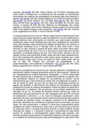 exemplo, HC 84.589, Rel. Min. Carlos Velloso, DJ 10-12-04), ‘bastando para
nesta incidir a vontade livre e consciente de não recolher as importâncias
descontadas dos salários dos empregados da empresa pela qual responde o
agente’ (HC 78.234, Rel. Min. Octavio Gallotti, DJ 21-5-99). No mesmo sentido:
HC 86.478, de minha relatoria, DJ 7.12.2006; RHC 86.072, Rel. Min. Eros
Grau, DJ 28-10-05; HC 84.021, Rel. Min. Celso de Mello, DJ 14-5-04; entre
outros). A espécie de dolo não tem influência na classificação dos crimes
segundo o resultado, pois crimes materiais ou formais podem ter como móvel
tanto o dolo genérico quanto o dolo específico." (HC 96.092, Rel. Min. Cármen
Lúcia, julgamento em 2-6-09, 1ª Turma, DJE de 1º-7-09)

"A conduta descrita no § 1o do art. 180 do Código Penal é evidentemente mais
gravosa do que aquela descrita no caput do dispositivo, eis que voltada para a
prática delituosa pelo comerciante ou industrial, que, pela própria atividade
profissional, possui maior facilidade para agir como receptador de mercadoria
ilícita. Não obstante a falta de técnica na redação do dispositivo em comento, a
modalidade qualificada do § 1º abrange tanto do dolo direto como o dolo
eventual, ou seja, alcança a conduta de quem ‘sabe’ e de quem ‘deve saber’
ser a coisa produto de crime. Ora, se o tipo pune a forma mais leve de dolo
(eventual), a conclusão lógica e de que, com maior razão, também o faz em
relação a forma mais grave (dolo direto), ainda que não o diga expressamente.
Se o dolo eventual está presente no tipo penal, parece evidente que o dolo
direto também esteja, pois o menor se insere no maior. Deste modo, não há
que se falar em violação aos princípios da razoabilidade e da
proporcionalidade, como pretende o impetrante.” (HC 97.344, Rel. Min. Ellen
Gracie, julgamento em 12-5-09, 2ª Turma, DJE de 29-5-09)

“Crime de competência do tribunal do júri. Recusa reiterada e injustificada de
atendimento médico à pessoa gravemente enferma. Dolo eventual. Tribunal do
júri. Reapreciação de material probatório. Denegação. (...) Para configuração
do dolo eventual não é necessário o consentimento explícito do agente, nem
sua consciência reflexiva em relação às circunstâncias do evento. Faz-se
imprescindível que o dolo eventual se extraia das circunstâncias do evento, e
não da mente do autor, eis que não se exige uma declaração expressa do
agente. Na realidade, o dolo eventual não poderia ser descartado ou julgado
inadmissível na fase do iudicium accusationis. A tese da inépcia da denúncia e
do aditamento, à evidência, não se sustenta, eis que foram preenchidos os
requisitos do art. 41, do Código de Processo Penal, inclusive em razão da
observância dos atos previstos no art. 384, parágrafo único, do CPP, por força
do aditamento à denúncia. (...) no curso da instrução, sobrevieram novos
elementos de prova que apontaram para a ocorrência de possível dolo eventual
na conduta do paciente. Assim, no segundo momento (o do aditamento à
denúncia), descreveu-se a conduta de o paciente haver se recusado, por duas
vezes, em dias consecutivos, a atender à vítima que já apresentava sérios
problemas de saúde, limitando-se a dizer para a avó da vítima que a levasse
de volta para casa, e somente retornasse quando o médico pediatra tivesse
retornado de viagem. (...) Somente é possível o trancamento da ação penal
quando for evidente o constrangimento ilegal sofrido pelo paciente, não
havendo qualquer dúvida acerca da atipicidade material ou formal da conduta,
ou a respeito da ausência de justa causa para deflagração da ação penal. Não


                                                                            114
 