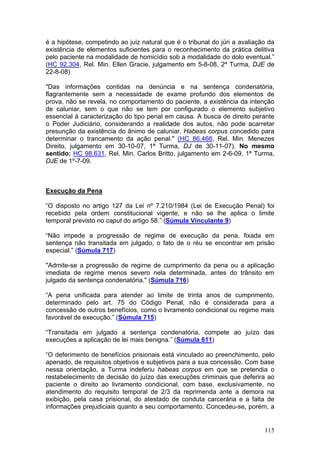 é a hipótese, competindo ao juiz natural que é o tribunal do júri a avaliação da
existência de elementos suficientes para o reconhecimento da prática delitiva
pelo paciente na modalidade de homicídio sob a modalidade do dolo eventual.”
(HC 92.304, Rel. Min. Ellen Gracie, julgamento em 5-8-08, 2ª Turma, DJE de
22-8-08)

"Das informações contidas na denúncia e na sentença condenatória,
flagrantemente sem a necessidade de exame profundo dos elementos de
prova, não se revela, no comportamento do paciente, a existência da intenção
de caluniar, sem o que não se tem por configurado o elemento subjetivo
essencial à caracterização do tipo penal em causa. A busca de direito perante
o Poder Judiciário, considerando a realidade dos autos, não pode acarretar
presunção da existência do ânimo de caluniar. Habeas corpus concedido para
determinar o trancamento da ação penal." (HC 86.466, Rel. Min. Menezes
Direito, julgamento em 30-10-07, 1ª Turma, DJ de 30-11-07). No mesmo
sentido: HC 98.631, Rel. Min. Carlos Britto, julgamento em 2-6-09, 1ª Turma,
DJE de 1º-7-09.



Execução da Pena

“O disposto no artigo 127 da Lei nº 7.210/1984 (Lei de Execução Penal) foi
recebido pela ordem constitucional vigente, e não se lhe aplica o limite
temporal previsto no caput do artigo 58.” (Súmula Vinculante 9)

“Não impede a progressão de regime de execução da pena, fixada em
sentença não transitada em julgado, o fato de o réu se encontrar em prisão
especial.” (Súmula 717)

"Admite-se a progressão de regime de cumprimento da pena ou a aplicação
imediata de regime menos severo nela determinada, antes do trânsito em
julgado da sentença condenatória." (Súmula 716)

“A pena unificada para atender ao limite de trinta anos de cumprimento,
determinado pelo art. 75 do Código Penal, não é considerada para a
concessão de outros benefícios, como o livramento condicional ou regime mais
favorável de execução.” (Súmula 715)

“Transitada em julgado a sentença condenatória, compete ao juízo das
execuções a aplicação de lei mais benigna.” (Súmula 611)

“O deferimento de benefícios prisionais está vinculado ao preenchimento, pelo
apenado, de requisitos objetivos e subjetivos para a sua concessão. Com base
nessa orientação, a Turma indeferiu habeas corpus em que se pretendia o
restabelecimento de decisão do juízo das execuções criminais que deferira ao
paciente o direito ao livramento condicional, com base, exclusivamente, no
atendimento do requisito temporal de 2/3 da reprimenda ante a demora na
exibição, pela casa prisional, do atestado de conduta carcerária e a falta de
informações prejudiciais quanto a seu comportamento. Concedeu-se, porém, a


                                                                            115
 