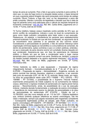 tempo de pena já cumprido. Pois o fato é que pena cumprida é pena extinta. É
claro que, no caso de fuga (como é a situação destes autos), o lapso temporal
em que o paciente esteve foragido não será computado como tempo de castigo
cumprido. Óbvio! Todavia, a fuga não ‘zera’ ou faz desaparecer a pena até
então cumprida. Ofende o princípio da legalidade a decisão que fixa a data da
fuga do paciente como nova data-base para o cálculo do requisito temporal do
livramento condicional.” (HC 94.163, Rel. Min. Carlos Britto, julgamento em 2-
12-08, 1ª Turma, DJE de 23-10-09)

"A Turma indeferiu habeas corpus impetrado contra acórdão do STJ que, ao
dirimir conflito de competência, indicara o juízo do local do cumprimento da
pena como órgão judiciário competente para tratar sobre a sua execução.
Pleiteava-se, na espécie, a transferência do paciente para estabelecimento
prisional localizado no Estado em que ele fora condenado, ao argumento de lá
se encontrarem seus parentes e as pessoas de seu convívio social.
Considerando a periculosidade do paciente, o fato de exercer liderança sobre
organização criminosa ligada ao narcotráfico e a circunstância de comandar, de
dentro da penitenciária, ações contrárias à paz e à ordem públicas, entendeu-
se que a execução da pena deveria ocorrer em jurisdição diversa daquela em
que condenado. Asseverou-se que, em face da supremacia do interesse
público, o Estado em que se dera a condenação seria o lugar menos
apropriado para o paciente cumprir sua pena. Declarou-se, também, o prejuízo
da medida cautelar pleiteada e do agravo regimental interposto." (HC 88.508-
MC-AgR, Rel. Min. Celso de Mello, julgamento em 5-9-06, 2ª Turma,
Informativo 439)

"Crime hediondo ou delito a este equiparado – Imposição de regime
integralmente fechado – Inconstitucionalidade do § 1º do art. 2º da Lei n.
8.072/90 – Progressão de regime – Admissibilidade – Exigência, contudo, de
prévio controle dos demais requisitos, objetivos e subjetivos, a ser exercido
pelo juízo da execução (LEP, art. 66, III, b), excluída, desse modo, em regra,
na linha da jurisprudência desta corte (RTJ 119/668 – RTJ 125/578 – RTJ
158/866 – RT 721/550), a possibilidade de o Supremo Tribunal Federal,
examinando pressupostos de índole subjetiva na via sumaríssima do habeas
corpus, determinar o ingresso imediato do sentenciado em regime penal menos
gravoso – Reconhecimento, ainda, da possibilidade de o juiz da execução
ordenar, mediante decisão fundamentada, a realização de exame criminológico
– Importância do mencionado exame na aferição da personalidade e do grau
de periculosidade do sentenciado (RT 613/278) – Edição da Lei n.
10.792/2003, que deu nova redação ao art. 112 da LEP – Diploma legislativo
que, embora omitindo qualquer referência ao exame criminológico, não lhe
veda a realização, sempre que julgada necessária pelo magistrado competente
– Conseqüente legitimidade jurídica da adoção, pelo Poder Judiciário, do
exame criminológico (RT 832/676 – RT 836/535 – RT 837/568)." (HC 88.052,
Rel. Min. Celso de Mello, julgamento em 4-4-06, 2ª Turma, DJ de 28-4-06). No
mesmo sentido: HC 96.091, Rel. Min. Eros Grau, julgamento em 11-11-08, 2ª
Turma, DJE de 22-5-09; HC 92.378, Rel. p/ o ac. Min. Cármen Lúcia,
julgamento em 9-9-08, 1ª Turma, DJE de 8-5-09; HC 95.111, Rel. Min. Carlos
Britto, julgamento em 3-2-09, 1ª Turma, DJE de 6-3-09.



                                                                          117
 