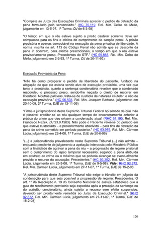 "Compete ao Juízo das Execuções Criminais apreciar o pedido de detração da
pena formulado pelo sentenciado." (HC 75.119, Rel. Min. Celso de Mello,
julgamento em 13-5-97, 1ª Turma, DJ de 6-3-98)

"O tempo em que o réu esteve sujeito a prisão cautelar somente deve ser
computado para os fins e efeitos do cumprimento da sanção penal. A prisão
provisória e apenas computável na execução da pena privativa de liberdade. A
norma inscrita no art. 113 do Código Penal não admite que se desconte da
pena in concreto, para efeitos prescricionais, o tempo em que o réu esteve
provisoriamente preso. Precedentes do STF." (HC 69.865, Rel. Min. Celso de
Mello, julgamento em 2-2-93, 1ª Turma, DJ de 26-11-93)



Execução Provisória da Pena

“Não há como prosperar o pedido de liberdade do paciente, fundado na
alegação de que ele estaria sendo alvo de execução provisória, uma vez que
tanto a pronúncia, quanto a sentença condenatória revelam que o condenado
respondeu o processo preso, sendo-lhe negado o direito de recorrer em
liberdade. Noutras palavras, trata-se de custódia de natureza cautelar, e não de
execução provisória.” (HC 96.593, Rel. Min. Joaquim Barbosa, julgamento em
20-10-09, 2ª Turma, DJE de 13-11-09)

"Firme a jurisprudência deste Supremo Tribunal Federal no sentido de que ‘não
é possível creditar-se ao réu qualquer tempo de encarceramento anterior à
prática do crime que deu origem a condenação atual’ (RHC 61.195, Rel. Min.
Francisco Rezek, DJ 23.9.1983). Não pode o Paciente valer-se do período em
que esteve custodiado – e posteriormente absolvido – para fins de detração da
pena de crime cometido em período posterior." (HC 93.979, Rel. Min. Cármen
Lúcia, julgamento em 22-4-08, 1ª Turma, DJE de 20-6-08)

"(...) a jurisprudência prevalecente neste Supremo Tribunal (...) não admite –
enquanto pendente de julgamento a apelação interposta pelo Ministério Público
com a finalidade de agravar a pena do réu – a progressão de regime prisional
sem o cumprimento do lapso temporal necessário, segundo a pena atribuída
em abstrato ao crime ou o máximo que se poderia alcançar se eventualmente
provido o recurso da acusação: Precedentes." (HC 93.302, Rel. Min. Cármen
Lúcia, julgamento em 25-3-08, 1ª Turma, DJE de 9-5-08). Vide: RHC 92.872,
Rel. Min. Cármen Lúcia, julgamento em 27-11-07, 1ª Turma, DJE de 15-2-08.

"A jurisprudência deste Supremo Tribunal não exige o trânsito em julgado da
condenação para que seja possível a progressão de regime. Precedentes. O
art. 1º da Resolução n. 19 do Conselho Nacional de Justiça estabelece que a
guia de recolhimento provisório seja expedida após a prolação da sentença ou
do acórdão condenatório, ainda sujeito a recurso sem efeito suspensivo,
devendo ser prontamente remetida ao Juízo da Execução Criminal." (RHC
92.872, Rel. Min. Cármen Lúcia, julgamento em 27-11-07, 1ª Turma, DJE de
15-2-08)



                                                                            120
 