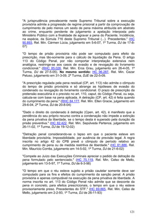 "A jurisprudência prevalecente neste Supremo Tribunal sobre a execução
provisória admite a progressão de regime prisional a partir da comprovação de
cumprimento de pelo menos um sexto de pena máxima atribuída em abstrato
ao crime, enquanto pendente de julgamento a apelação interposta pelo
Ministério Público com a finalidade de agravar a pena do Paciente. Incidência,
na espécie, da Súmula 716 deste Supremo Tribunal (...). Precedentes." (HC
90.893, Rel. Min. Cármen Lúcia, julgamento em 5-6-07, 1ª Turma, DJ de 17-8-
07)

"O tempo de prisão provisória não pode ser computado para efeito da
prescrição, mas tão-somente para o cálculo de liquidação da Pena. O artigo
113 do Código Penal, por não comportar interpretação extensiva nem
analógica, restringe-se aos casos de evasão e de revogação do livramento
condicional." (RHC 85.026, Rel. Min. Eros Grau, julgamento em 26-4-05, 1ª
Turma, DJ de 27-5-05). No mesmo sentido: HC 96.287, Rel. Min. Cezar
Peluso, julgamento em 31-3-09, 2ª Turma, DJE de 22-5-09.

"A prescrição regulada pela pena residual (CP, art. 113) não admite o cômputo
do tempo de prisão provisória e só abrange as hipóteses de evasão do
condenado ou revogação do livramento condicional. O prazo de prescrição da
pretensão executória é o previsto no art. 110, caput, do Código Penal, ou seja,
calcula-se com base na pena aplicada. A detração (CP, art. 42) é feita quando
do cumprimento da pena." (RHC 84.177, Rel. Min. Ellen Gracie, julgamento em
29-6-04, 2ª Turma, DJ de 20-8-04)

"Dado o direito do condenado à detração (Cpen, art. 42), é manifesto que a
pendência do seu próprio recurso contra a condenação não impede a extinção
da pena privativa da liberdade, se o tempo desta é superado pela duração da
prisão preventiva." (HC 82.422, Rel. Min. Sepúlveda Pertence, julgamento em
26-11-02, 1ª Turma, DJ de 19-12-02)

"Detração penal considerando-se o lapso em que o paciente esteve em
liberdade provisória. Impossibilidade, por ausência de previsão legal. A regra
inscrita no artigo 42 do CPB prevê o cômputo de período relativo ao
cumprimento de pena ou de medida restritiva de liberdade." (HC 81.886, Rel.
Min. Maurício Corrêa, julgamento em 14-5-02, 1ª Turma, DJ de 21-6-02)

"Compete ao Juízo das Execuções Criminais apreciar o pedido de detração da
pena formulado pelo sentenciado." (HC 75.119, Rel. Min. Celso de Mello,
julgamento em 13-5-97, 1ª Turma, DJ de 6-3-98)

"O tempo em que o réu esteve sujeito a prisão cautelar somente deve ser
computado para os fins e efeitos do cumprimento da sanção penal. A prisão
provisória e apenas computável na execução da pena privativa de liberdade. A
norma inscrita no art. 113 do Código Penal não admite que se desconte da
pena in concreto, para efeitos prescricionais, o tempo em que o réu esteve
provisoriamente preso. Precedentes do STF." (HC 69.865, Rel. Min. Celso de
Mello, julgamento em 2-2-93, 1ª Turma, DJ de 26-11-93)




                                                                           121
 
