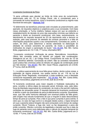 Livramento Condicional da Pena

“A pena unificada para atender ao limite de trinta anos de cumprimento,
determinado pelo art. 75 do Código Penal, não é considerada para a
concessão de outros benefícios, como o livramento condicional ou regime mais
favorável de execução.” (Súmula 715)

“O deferimento de benefícios prisionais está vinculado ao preenchimento, pelo
apenado, de requisitos objetivos e subjetivos para a sua concessão. Com base
nessa orientação, a Turma indeferiu habeas corpus em que se pretendia o
restabelecimento de decisão do juízo das execuções criminais que deferira ao
paciente o direito ao livramento condicional, com base, exclusivamente, no
atendimento do requisito temporal de 2/3 da reprimenda ante a demora na
exibição, pela casa prisional, do atestado de conduta carcerária e a falta de
informações prejudiciais quanto a seu comportamento. Concedeu-se, porém, a
ordem, de ofício, para determinar a devida celeridade na elaboração do
atestado de conduta carcerária do paciente, de modo a possibilitar às
instituições de origem a apreciação do laudo.” (HC 94.208, Rel. Min. Carlos
Britto, julgamento em 10-11-09, 1ª Turma, Informativo 567)

 “Livramento condicional. Unificação de penas. Reincidência. Inocorrência.
Último fato cometido antes do trânsito em julgado das condenações.
Inteligência do art. 83, I, do Código Penal. Cumprimento de mais de 1/3 da
pena. Benefício deferido. Concessão da ordem. Não se considera reincidente
quem pratica fato criminoso antes do trânsito em julgado de condenação penal
por fato diverso.” (HC 96.997, Rel. Min. Cezar Peluso, julgamento em 2-6-09,
2ª Turma, DJE de 26-6-09)

“(...) a prática superveniente de nova falta grave implica, dentre outras coisas, a
regressão de regime prisional, nos exatos termos do art. 118 da Lei de
Execução Penal. Regressão, incompatível, à toda evidência, com a liberdade
condicional requestada pela impetrante.” (HC 94.964, Rel. Min. Carlos Britto,
decisão monocrática, julgamento em 6-4-09, DJE de 23-4-09)

"O livramento condicional, para maior respeito à finalidade reeducativa da
pena, constitui a última etapa da execução penal, timbrada, esta, pela idéia-
força da liberdade responsável do condenado, de modo a lhe permitir melhores
condições de reinserção social. O requisito temporal do livramento condicional
é aferido a partir da quantidade de pena já efetivamente cumprida. Quantidade,
essa, que não sofre nenhuma alteração com eventual prática de falta grave,
pelo singelo mas robusto fundamento de que a ninguém é dado desconsiderar
tempo de pena já cumprido. Pois o fato é que pena cumprida é pena extinta. É
claro que, no caso de fuga (como é a situação destes autos), o lapso temporal
em que o paciente esteve foragido não será computado como tempo de castigo
cumprido. Óbvio! Todavia, a fuga não ‘zera’ ou faz desaparecer a pena até
então cumprida. Ofende o princípio da legalidade a decisão que fixa a data da
fuga do paciente como nova data-base para o cálculo do requisito temporal do
livramento condicional." (HC 94.163, Rel. Min. Carlos Britto, julgamento em 2-
12-08, 1ª Turma, DJE de 23-10-09)



                                                                               122
 