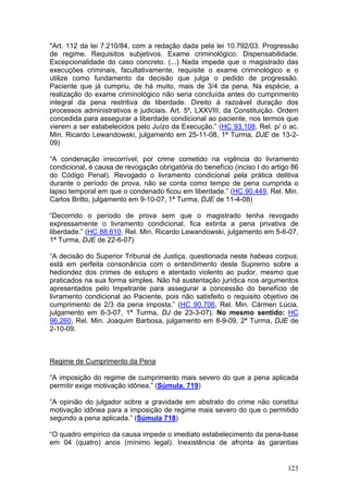"Art. 112 da lei 7.210/84, com a redação dada pela lei 10.792/03. Progressão
de regime. Requisitos subjetivos. Exame criminológico. Dispensabilidade.
Excepcionalidade do caso concreto. (...) Nada impede que o magistrado das
execuções criminais, facultativamente, requisite o exame criminológico e o
utilize como fundamento da decisão que julga o pedido de progressão.
Paciente que já cumpriu, de há muito, mais de 3/4 da pena. Na espécie, a
realização do exame criminológico não seria concluída antes do cumprimento
integral da pena restritiva de liberdade. Direito à razoável duração dos
processos administrativos e judiciais. Art. 5º, LXXVIII, da Constituição. Ordem
concedida para assegurar a liberdade condicional ao paciente, nos termos que
vierem a ser estabelecidos pelo Juízo da Execução.” (HC 93.108, Rel. p/ o ac.
Min. Ricardo Lewandowski, julgamento em 25-11-08, 1ª Turma, DJE de 13-2-
09)

“A condenação irrecorrível, por crime cometido na vigência do livramento
condicional, é causa de revogação obrigatória do benefício (inciso I do artigo 86
do Código Penal). Revogado o livramento condicional pela prática delitiva
durante o período de prova, não se conta como tempo de pena cumprida o
lapso temporal em que o condenado ficou em liberdade.” (HC 90.449, Rel. Min.
Carlos Britto, julgamento em 9-10-07, 1ª Turma, DJE de 11-4-08)

“Decorrido o período de prova sem que o magistrado tenha revogado
expressamente o livramento condicional, fica extinta a pena privativa de
liberdade.” (HC 88.610, Rel. Min. Ricardo Lewandowski, julgamento em 5-6-07,
1ª Turma, DJE de 22-6-07)

“A decisão do Superior Tribunal de Justiça, questionada neste habeas corpus,
está em perfeita consonância com o entendimento deste Supremo sobre a
hediondez dos crimes de estupro e atentado violento ao pudor, mesmo que
praticados na sua forma simples. Não há sustentação jurídica nos argumentos
apresentados pelo Impetrante para assegurar a concessão do benefício de
livramento condicional ao Paciente, pois não satisfeito o requisito objetivo de
cumprimento de 2/3 da pena imposta.” (HC 90.706, Rel. Min. Cármen Lúcia,
julgamento em 6-3-07, 1ª Turma, DJ de 23-3-07). No mesmo sentido: HC
96.260, Rel. Min. Joaquim Barbosa, julgamento em 8-9-09, 2ª Turma, DJE de
2-10-09.



Regime de Cumprimento da Pena

“A imposição do regime de cumprimento mais severo do que a pena aplicada
permitir exige motivação idônea.” (Súmula. 719)

“A opinião do julgador sobre a gravidade em abstrato do crime não constitui
motivação idônea para a imposição de regime mais severo do que o permitido
segundo a pena aplicada.” (Súmula 718)

“O quadro empírico da causa impede o imediato estabelecimento da pena-base
em 04 (quatro) anos (mínimo legal). Inexistência de afronta às garantias


                                                                             123
 