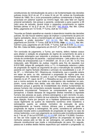 constitucionais da individualização da pena e da fundamentação das decisões
judiciais (inciso XLVI do art. 5º e inciso IX do art. 93, ambos da Constituição
Federal de 1988). Se o Juízo processante justificou corretamente a fixação da
pena-base em patamar superior ao mínimo legal, não cabe falar em regime
prisional semiaberto. Isto porque o paciente, condenado a pena superior a 08
(oito) anos de reclusão, deverá iniciar o respectivo cumprimento no regime
fechado (alínea “a” do § 2º do art. 33 do CP).” (HC 95.614, Rel. Min. Carlos
Britto, julgamento em 13-10-09, 1ª Turma, DJE de 13-11-09)

"Incumbe ao Estado aparelhar-se visando à observância irrestrita das decisões
judiciais. Se não houver sistema capaz de implicar o cumprimento da pena em
regime semiaberto, dá-se a transformação em aberto e, inexistente a casa do
albergado, a prisão domiciliar." (HC 96.169, Rel. Min. Marco Aurélio,
julgamento em 25-8-09, 1ª Turma, DJE de 9-10-09). Vide: HC 94.810, Rel. Min.
Cármen Lúcia, julgamento em 28-10-08, 1ª Turma, DJE de 6-3-09; HC 87.985,
Rel. Min. Celso de Mello, julgamento em 20-3-07, 2ª Turma, Informativo 460.

“Em conclusão de julgamento, a Turma, por maioria, deferiu habeas corpus
para afastar a vedação de progressão de regime de cumprimento de pena a
condenada estrangeira que responde a processo de expulsão. No caso, em
virtude da condenação da paciente – nacional boliviana – pela prática do crime
de tráfico de entorpecentes (Lei 11.343/2007, art. 33 c/c o art. 40, I e III), fora
instaurado, pelo Ministério da Justiça, inquérito para fins de expulsão (Lei
6.815/1980, artigos 68, parágrafo único, e 71). A impetração reiterava o pleito
de progressão de regime ao argumento de que a manutenção da custódia da
paciente em regime fechado ofenderia o princípio da razoabilidade e o art. 5º
da CF – v. Informativo 541. Observou-se, inicialmente, que a questão estaria
em saber se seria, ou não, admissível a progressão de regime para réus
estrangeiros não residentes no país e que tal indagação remeteria logo ao
disposto no art. 5º, caput, da CF (...). Ressaltou-se que, em princípio, pareceria
que a norma excluiria de sua tutela os estrangeiros não residentes no país,
porém, numa análise mais detida, esta não seria a leitura mais adequada,
sobretudo porque a garantia de inviolabilidade dos direitos fundamentais da
pessoa humana não comportaria exceção baseada em qualificação subjetiva
puramente circunstancial. Tampouco se compreenderia que, sem razão
perceptível, o Estado deixasse de resguardar direitos inerentes à dignidade
humana das pessoas as quais, embora estrangeiras e sem domicílio no país,
se encontrariam sobre o império de sua soberania. Registrou-se que, superada
essa objeção, ficaria por perquirir se a hipótese apresentaria alguma outra
causa legitimante da quebra de tratamento isonômico entre brasileiros e
estrangeiros quanto ao estatuto normativo da execução da pena,
designadamente se haveria motivos idôneos para a vedação geral de
progressão de regime a estrangeiros. No ponto, considerou-se pertinente a
discussão travada sobre a possibilidade de progressão de regime no caso de
crimes hediondos, e em cujo julgamento se concluíra pela inconstitucionalidade
do § 1º do art. 2º da Lei 8.072/90 (HC 82.959/SP, DJU de 1º.9.2006). Concluiu-
se não ser lícito cogitar de proibição genérica de progressão de regime a
nenhuma pessoa pelo só fato de ser estrangeira, em particular à vista da
cláusula constitucional que impõe a individualização da pena. Em seguida,
passou-se à análise destes fatores específicos que vedariam a progressão: a)


                                                                               124
 