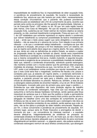 impossibilidade de residência fixa; b) impossibilidade de obter ocupação lícita;
c) pendência de procedimento de expulsão. No tocante à necessidade de
residência fixa, aduziu-se que não haveria por onde inferir, necessariamente,
dessa condição circunstancial, que a paciente não pudesse providenciar
residência para se estabelecer até o fim do cumprimento da pena, durante cujo
período seria contra os princípios não lhe garantir tal oportunidade. Ademais, a
Lei de Execução Penal - LEP estatui no art. 95 que ‘em cada região haverá,
pelo menos, uma Casa do Albergado’. No que diz respeito à necessidade de
ocupação lícita, sustentou-se ser mister estimar de maneira objetiva se estaria
presente, ou não, eventual impedimento à progressão. Frisou-se que o art. 114,
I, da LEP estabelece que somente ingressará no regime aberto o condenado
que ‘estiver trabalhando ou comprovar possibilidade de fazê-lo imediatamente’
e que – ainda que o texto possa sugerir que seria obrigatória a condição de
trabalho – não se exauriria aí o alcance da norma. Com relação à sua primeira
cláusula – a de que o condenado esteja trabalhando – consignou-se que não
se aplicaria à situação, até porque a lei fora idealizada como um sistema, em
que ao regime semi-aberto deve seguir-se o regime aberto. No caso, salientou-
se que, tendo em vista as deficiências do próprio Estado, se estaria a cogitar
de progressão direta do regime fechado ao aberto, donde seria impertinente
toda a referência à condição de a condenada já estar trabalhando. Entendeu-se
que a mesma conseqüência tirar-se-ia, mutatis mutandis, à segunda locução,
concernente à exigência de se comprovar a possibilidade imediata de trabalhar,
dado que, estando a condenada encarcerada, sobretudo quando estrangeira,
não manteria contato com o mundo exterior que lhe permitisse obter propostas
imediatas de emprego. Acrescentou-se que, nos termos do art. 115, caput, da
LEP, pode o juiz estabelecer outras condições que reputar necessárias, sendo
que o mais curial seria fixar o magistrado, conforme lhe faculta a lei, prazos e
condições para que, já estando em regime aberto, o condenado demonstre o
cumprimento do requisito exigido, sob pena de regressão. Salientou-se que, na
espécie, a paciente provara ser apta para o trabalho, pois remira dias em
virtude de atividade laborativa no presídio. Refutou-se, também, a tese de que
o estrangeiro estaria proibido de encontrar trabalho, à luz do art. 98 do Estatuto
do Estrangeiro, invocado pelo juízo de primeiro grau para negar o pedido (...).
Entendeu-se que este dispositivo não traria proibição alguma de trabalho
remunerado ao condenado estrangeiro, haja vista que sua situação não se
subsumiria a nenhuma dessas hipóteses normativas, senão apenas pela força
inexorável de sentença que é o título que lhe justifica e impõe a permanência
no território nacional – e que seria desse mesmo título jurídico que lhe adviria a
obrigação de trabalhar como uma das condições de cumprimento da pena.
Enfatizou-se não se estar com isso professando que o estrangeiro não deva se
submeter às limitações constantes do seu estatuto, senão apenas que a ele, de
certo, não se lhe aplica a proibição de obter trabalho remunerado. Repeliu-se,
por fim, o óbice concernente à pendência de procedimento de expulsão. Em
primeiro lugar, porque seria do Poder Executivo a prerrogativa de decidir o
momento em que – por conveniência do interesse nacional – a expulsão
deveria efetivar-se, independentemente da existência de processo ou
condenação (Estatuto do Estrangeiro, art. 67), de modo que, se não o fizera até
agora, seria porque reputara adequado que o cumprimento da pena ocorresse
integralmente em território nacional – e, julgando assim, não poderia subtrair ao
condenado estrangeiro nenhum de seus direitos constitucionais, que abrangem


                                                                              125
 