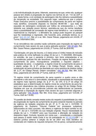 o da individualização da pena. Ademais, asseverou-se que, entre nós, qualquer
pessoa tem direito à progressão de regime nos termos do art. 112 da LEP, e
que, desta forma, a só condição de estrangeiro não lhe retiraria a possibilidade
de reinserção na sociedade. Em segundo lugar, salientou-se que o próprio
Poder Executivo previra a possibilidade de cumprimento de pena em regime
mais benéfico, consoante disposto no Decreto 98.961/90 – que trata da
expulsão de estrangeiro condenado por tráfico de entorpecentes (...). Não
obstante sua redação pouco técnica, assinalou-se que da norma resultaria
clara a possibilidade de concessão de regime mais benéfico e – se o entender
inadmissível ou impróprio – o Ministério da Justiça pode requerer ao parquet
que lhe restabeleça a regressão, não havendo, pois, proibição teórica, ou a
priori.” (HC 97.147, Rel. p/ o ac. Min. Cezar Peluso, julgamento em 4-8-09, 2ª
Turma, Informativo 554)

“A só reincidência não constitui razão suficiente para imposição de regime de
cumprimento mais severo do que a pena aplicada autorize.” (HC 97.424, Rel.
Min. Cezar Peluso, julgamento em 2-6-09, 2ª Turma, DJE de 26-6-09)

“Condenação, em grau de recurso, a 2 (dois) anos e 3 (três) meses de reclusão
pela prática do crime tipificado no artigo 33 da Lei n. 11.343/2006. Afirmação,
no acórdão, de que o paciente é primário, tem bons antecedentes e as
circunstâncias judiciais lhe são favoráveis. Fixação do regime fechado para o
cumprimento da pena. Incongruência: presentes o requisito objetivo –
quantidade de pena – e subjetivos, o regime inicial do cumprimento da pena é
o aberto (artigo 33, § 2º, alínea c do Código Penal). Direito, ainda, à
substituição da pena privativa de liberdade por outra restritiva de direitos (artigo
44, § 2º, do Código Penal). Ordem concedida.” (HC 98.769, Rel. Min. Eros
Grau, julgamento em 26-5-09, 2ª Turma, DJE de 1º-7-09)

“O regime inicial de cumprimento de pena superior a quatro anos e não
excedente a oito anos é o semi-aberto, ressalvada a necessidade de imposição
de regime mais rigoroso [artigo 33, § 2º “b”, do CP]. O § 3º do artigo 33
estabelece que a determinação do regime inicial de cumprimento da pena far-
se-á com observância dos critérios previstos no artigo 59 do Código Penal.
Hipótese em que as circunstâncias judiciais são desfavoráveis ao paciente,
justificando a imposição de regime mais severo do que o previsto segundo a
pena aplicada.” (HC 95.039, Rel. Min. Eros Grau, julgamento em 12-5-09, 2ª
Turma, DJE de 7-9-09)

"A questão de direito versada nestes autos diz respeito à possibilidade (ou não)
de progressão do regime de cumprimento da pena corporal imposta no período
de vigência da redação originária do art. 2º, § 1º, da Lei n. 8.072/90. O
julgamento do Supremo Tribunal Federal em processos subjetivos,
relacionados ao caso concreto, não alterou a vigência da regra contida no art.
2º, § 1º, da Lei n. 8.072/90 (na sua redação original). Houve necessidade da
edição da Lei n. 11.646/07 para que houvesse a alteração da redação do
dispositivo legal. Contudo, levando em conta que – considerada a orientação
que passou a existir nesta Corte à luz do precedente no HC 82.959/SP – o
sistema jurídico anterior à edição da lei de 2007 era mais benéfico ao
condenado em matéria de requisito temporal (1/6 da pena), comparativamente


                                                                                126
 