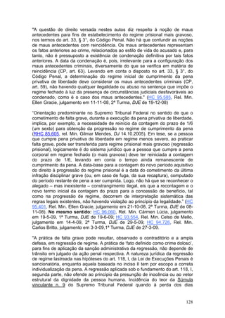 "A questão de direito versada nestes autos diz respeito à noção de maus
antecedentes para fins de estabelecimento do regime prisional mais gravoso,
nos termos do art. 33, § 3°, do Código Penal. Não há que confundir as noções
de maus antecedentes com reincidência. Os maus antecedentes representam
os fatos anteriores ao crime, relacionados ao estilo de vida do acusado e, para
tanto, não é pressuposto a existência de condenação definitiva por tais fatos
anteriores. A data da condenação é, pois, irrelevante para a configuração dos
maus antecedentes criminais, diversamente do que se verifica em matéria de
reincidência (CP, art. 63). Levando em conta o disposto no art. 33, § 3°, do
Código Penal, a determinação do regime inicial de cumprimento da pena
privativa de liberdade deve considerar os maus antecedentes criminais (CP,
art. 59), não havendo qualquer ilegalidade ou abuso na sentença que impõe o
regime fechado à luz da presença de circunstâncias judiciais desfavoráveis ao
condenado, como é o caso dos maus antecedentes." (HC 95.585, Rel. Min.
Ellen Gracie, julgamento em 11-11-08, 2ª Turma, DJE de 19-12-08)

“Orientação predominante no Supremo Tribunal Federal no sentido de que o
cometimento de falta grave, durante a execução da pena privativa de liberdade,
implica, por exemplo, a necessidade de reinício da contagem do prazo de 1/6
(um sexto) para obtenção da progressão no regime de cumprimento da pena
(RHC 85.605, rel. Min. Gilmar Mendes, DJ 14.10.2005). Em tese, se a pessoa
que cumpre pena privativa de liberdade em regime menos severo, ao praticar
falta grave, pode ser transferida para regime prisional mais gravoso (regressão
prisional), logicamente é do sistema jurídico que a pessoa que cumpre a pena
corporal em regime fechado (o mais gravoso) deve ter reiniciada a contagem
do prazo de 1/6, levando em conta o tempo ainda remanescente de
cumprimento da pena. A data-base para a contagem do novo período aquisitivo
do direito à progressão do regime prisional é a data do cometimento da última
infração disciplinar grave (ou, em caso de fuga, da sua recaptura), computado
do período restante de pena a ser cumprida. Logo, não há que se reconhecer o
alegado – mas inexistente – constrangimento ilegal, eis que a recontagem e o
novo termo inicial da contagem do prazo para a concessão de benefício, tal
como na progressão de regime, decorrem de interpretação sistemática das
regras legais existentes, não havendo violação ao princípio da legalidade.” (HC
95.401, Rel. Min. Ellen Gracie, julgamento em 21-10-08, 2ª Turma, DJE de 08-
11-08). No mesmo sentido: HC 96.060, Rel. Min. Cármen Lúcia, julgamento
em 19-5-09, 1ª Turma, DJE de 19-6-09; HC 93.554, Rel. Min. Celso de Mello,
julgamento em 14-4-09, 2ª Turma, DJE de 29-5-09; HC 94.726, Rel. Min.
Carlos Britto, julgamento em 3-3-09,1ª Turma, DJE de 27-3-09.

"A prática de falta grave pode resultar, observado o contraditório e a ampla
defesa, em regressão de regime. A prática de ‘fato definido como crime doloso’,
para fins de aplicação da sanção administrativa da regressão, não depende de
trânsito em julgado da ação penal respectiva. A natureza jurídica da regressão
de regime lastreada nas hipóteses do art. 118, I, da Lei de Execuções Penais é
sancionatória, enquanto aquela baseada no inciso II tem por escopo a correta
individualização da pena. A regressão aplicada sob o fundamento do art. 118, I,
segunda parte, não ofende ao princípio da presunção de inocência ou ao vetor
estrutural da dignidade da pessoa humana. Incidência do teor da Súmula
vinculante n. 9 do Supremo Tribunal Federal quando à perda dos dias


                                                                           128
 