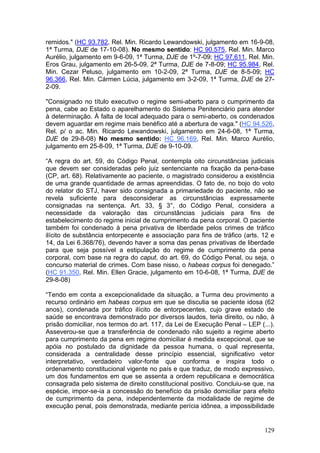 remidos." (HC 93.782, Rel. Min. Ricardo Lewandowski, julgamento em 16-9-08,
1ª Turma, DJE de 17-10-08). No mesmo sentido: HC 90.575, Rel. Min. Marco
Aurélio, julgamento em 9-6-09, 1ª Turma, DJE de 1º-7-09; HC 97.611, Rel. Min.
Eros Grau, julgamento em 26-5-09, 2ª Turma, DJE de 7-8-09; HC 95.984, Rel.
Min. Cezar Peluso, julgamento em 10-2-09, 2ª Turma, DJE de 8-5-09; HC
96.366, Rel. Min. Cármen Lúcia, julgamento em 3-2-09, 1ª Turma, DJE de 27-
2-09.

"Consignado no título executivo o regime semi-aberto para o cumprimento da
pena, cabe ao Estado o aparelhamento do Sistema Penitenciário para atender
à determinação. À falta de local adequado para o semi-aberto, os condenados
devem aguardar em regime mais benéfico até a abertura de vaga." (HC 94.526,
Rel. p/ o ac. Min. Ricardo Lewandowski, julgamento em 24-6-08, 1ª Turma,
DJE de 29-8-08) No mesmo sentido: HC 96.169, Rel. Min. Marco Aurélio,
julgamento em 25-8-09, 1ª Turma, DJE de 9-10-09.

“A regra do art. 59, do Código Penal, contempla oito circunstâncias judiciais
que devem ser consideradas pelo juiz sentenciante na fixação da pena-base
(CP, art. 68). Relativamente ao paciente, o magistrado considerou a existência
de uma grande quantidade de armas apreendidas. O fato de, no bojo do voto
do relator do STJ, haver sido consignada a primariedade do paciente, não se
revela suficiente para desconsiderar as circunstâncias expressamente
consignadas na sentença. Art. 33, § 3°, do Código Penal, considera a
necessidade da valoração das circunstâncias judiciais para fins de
estabelecimento do regime inicial de cumprimento da pena corporal. O paciente
também foi condenado à pena privativa de liberdade pelos crimes de tráfico
ilícito de substância entorpecente e associação para fins de tráfico (arts. 12 e
14, da Lei 6.368/76), devendo haver a soma das penas privativas de liberdade
para que seja possível a estipulação do regime de cumprimento da pena
corporal, com base na regra do caput, do art. 69, do Código Penal, ou seja, o
concurso material de crimes. Com base nisso, o habeas corpus foi denegado.”
(HC 91.350, Rel. Min. Ellen Gracie, julgamento em 10-6-08, 1ª Turma, DJE de
29-8-08)

“Tendo em conta a excepcionalidade da situação, a Turma deu provimento a
recurso ordinário em habeas corpus em que se discutia se paciente idosa (62
anos), condenada por tráfico ilícito de entorpecentes, cujo grave estado de
saúde se encontrava demonstrado por diversos laudos, teria direito, ou não, à
prisão domiciliar, nos termos do art. 117, da Lei de Execução Penal – LEP (...).
Asseverou-se que a transferência de condenado não sujeito a regime aberto
para cumprimento da pena em regime domiciliar é medida excepcional, que se
apóia no postulado da dignidade da pessoa humana, o qual representa,
considerada a centralidade desse princípio essencial, significativo vetor
interpretativo, verdadeiro valor-fonte que conforma e inspira todo o
ordenamento constitucional vigente no país e que traduz, de modo expressivo,
um dos fundamentos em que se assenta a ordem republicana e democrática
consagrada pelo sistema de direito constitucional positivo. Concluiu-se que, na
espécie, impor-se-ia a concessão do benefício da prisão domiciliar para efeito
de cumprimento da pena, independentemente da modalidade de regime de
execução penal, pois demonstrada, mediante perícia idônea, a impossibilidade


                                                                            129
 