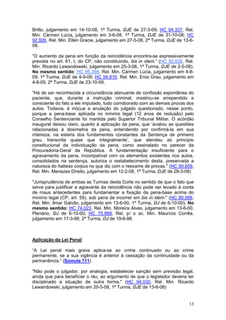 Britto, julgamento em 14-10-08, 1ª Turma, DJE de 27-3-09; HC 94.337, Rel.
Min. Cármen Lúcia, julgamento em 3-6-08, 1ª Turma, DJE de 31-10-08; HC
92.926, Rel. Min. Ellen Gracie, julgamento em 27-5-08, 2ª Turma, DJE de 13-6-
08.

“O aumento da pena em função da reincidência encontra-se expressivamente
prevista no art. 61, I, do CP, não constituindo, bis in idem.” (HC 92.626, Rel.
Min. Ricardo Lewandowski, julgamento em 25-3-08, 1ª Turma, DJE de 2-5-08).
No mesmo sentido: HC 95.398, Rel. Min. Cármen Lúcia, julgamento em 4-8-
09, 1ª Turma, DJE de 4-9-09; HC 94.816, Rel. Min. Eros Grau, julgamento em
4-8-09, 2ª Turma, DJE de 23-10-09.

"Há de ser reconhecida a circunstância atenuante de confissão espontânea do
paciente, que, durante a instrução criminal, mostrou-se arrependido e
consciente do fato a ele imputado, tudo corroborado com as demais provas dos
autos. Todavia, é inócua a anulação do julgado questionado, nesse ponto,
porque a pena-base aplicada no mínimo legal (12 anos de reclusão) pelo
Conselho Sentenciante foi mantida pelo Superior Tribunal Militar. O acórdão
inaugural deixou claro, quanto à aplicação da pena, que ‘avaliou as questões
relacionadas à dosimetria da pena, entendendo por confirmá-la em sua
inteireza, na esteira dos fundamentos constantes da Sentença de primeiro
grau, transcrita quase que integralmente’, que atendeu ao princípio
constitucional da individuação da pena, como assinalado no parecer da
Procuradoria-Geral da República. A fundamentação insuficiente para o
agravamento da pena, incompatível com os elementos existentes nos autos,
consolidados na sentença, autoriza o restabelecimento desta, preservada a
natureza do habeas corpus no que diz com o reexame de provas." (HC 90.659,
Rel. Min. Menezes Direito, julgamento em 12-2-08, 1ª Turma, DJE de 28-3-08)

"Jurisprudência de ambas as Turmas desta Corte no sentido de que o fato que
serve para justificar a agravante da reincidência não pode ser levado à conta
de maus antecedentes para fundamentar a fixação da pena-base acima do
mínimo legal (CP, art. 59), sob pena de incorrer em bis in idem." (HC 80.066,
Rel. Min. Ilmar Galvão, julgamento em 13-6-00, 1ª Turma, DJ de 6-10-00). No
mesmo sentido: HC 74.023, Rel. Min. Moreira Alves, julgamento em 13-6-00,
Plenário, DJ de 6-10-00; HC 75.889, Rel. p/ o ac. Min. Maurício Corrêa,
julgamento em 17-3-98, 2ª Turma, DJ de 19-6-98.



Aplicação da Lei Penal

“A Lei penal mais grave aplica-se ao crime continuado ou ao crime
permanente, se a sua vigência é anterior à cessação da continuidade ou da
permanência.” (Súmula 711)

"Não pode o julgador, por analogia, estabelecer sanção sem previsão legal,
ainda que para beneficiar o réu, ao argumento de que o legislador deveria ter
disciplinado a situação de outra forma." (HC 94.030, Rel. Min. Ricardo
Lewandowski, julgamento em 20-5-08, 1ª Turma, DJE de 13-6-08)


                                                                            13
 