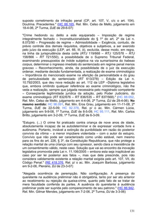 suposto cometimento da infração penal (CP, art. 107, V, c/c o art. 104).
Doutrina. Precedentes." (HC 88.165, Rel. Min. Celso de Mello, julgamento em
18-4-06, 2ª Turma, DJE de 29-6-07)

"Crime hediondo ou delito a este equiparado – Imposição de regime
integralmente fechado – Inconstitucionalidade do § 1º do art. 2º da Lei n.
8.072/90 – Progressão de regime – Admissibilidade – Exigência, contudo, de
prévio controle dos demais requisitos, objetivos e subjetivos, a ser exercido
pelo juízo da execução (LEP, art. 66, III, b), excluída, desse modo, em regra,
na linha da jurisprudência desta corte (RTJ 119/668 – RTJ 125/578 – RTJ
158/866 – RT 721/550), a possibilidade de o Supremo Tribunal Federal,
examinando pressupostos de índole subjetiva na via sumaríssima do habeas
corpus, determinar o ingresso imediato do sentenciado em regime penal menos
gravoso – Reconhecimento, ainda, da possibilidade de o juiz da execução
ordenar, mediante decisão fundamentada, a realização de exame criminológico
– Importância do mencionado exame na aferição da personalidade e do grau
de periculosidade do sentenciado (RT 613/278) – Edição da Lei n.
10.792/2003, que deu nova redação ao art. 112 da LEP –Diploma legislativo
que, embora omitindo qualquer referência ao exame criminológico, não lhe
veda a realização, sempre que julgada necessária pelo magistrado competente
– Conseqüente legitimidade jurídica da adoção, pelo Poder Judiciário, do
exame criminológico (RT 832/676 – RT 836/535 – RT 837/568)." (HC 88.052,
Rel. Min. Celso de Mello, julgamento em 4-4-06, 2ª Turma, DJ de 28-4-06). No
mesmo sentido: HC 96.091, Rel. Min. Eros Grau, julgamento em 11-11-08, 2ª
Turma, DJE de 22-5-09; HC 92.378, Rel. p/ o ac. Min. Cármen Lúcia,
julgamento em 9-9-08, 1ª Turma, DJE de 8-5-09; HC 95.111, Rel. Min. Carlos
Britto, julgamento em 3-2-09, 1ª Turma, DJE de 6-3-09.

"Estupro. (...) O crime foi praticado contra criança de nove anos de idade,
absolutamente incapaz de se autodeterminar e de expressar vontade livre e
autônoma. Portanto, inviável a extinção da punibilidade em razão do posterior
convívio da vítima – a menor impúbere violentada – com o autor do estupro.
Convívio que não pode ser caracterizado como união estável, nem mesmo
para os fins do art. 226, § 3º, da Constituição Republicana, que não protege a
relação marital de uma criança com seu opressor, sendo clara a inexistência de
um consentimento válido, neste caso. Solução que vai ao encontro da inovação
legislativa promovida pela Lei n. 11.106/2005 – embora esta seja inaplicável ao
caso por ser lei posterior aos fatos –, mas que dela prescinde, pois não
considera validamente existente a relação marital exigida pelo art. 107, VII, do
Código Penal." (RE 418.376, Rel. p/ o ac. Min. Joaquim Barbosa, julgamento
em 9-2-06, Plenário, DJ de 23-3-07)

"Alegada ocorrência de perempção. Não configuração. A presença do
querelante na audiência preliminar não é obrigatória, tanto por ser ato anterior
ao recebimento ou rejeição da queixa-crime, quanto pelo fato de se tratar de
mera faculdade conferida às partes. A ausência do querelante à audiência
preliminar pode ser suprida pelo comparecimento de seu patrono." (HC 86.942,
Rel. Min. Gilmar Mendes, julgamento em 7-2-06, 2ª Turma, DJ de 3-3-06)




                                                                            131
 