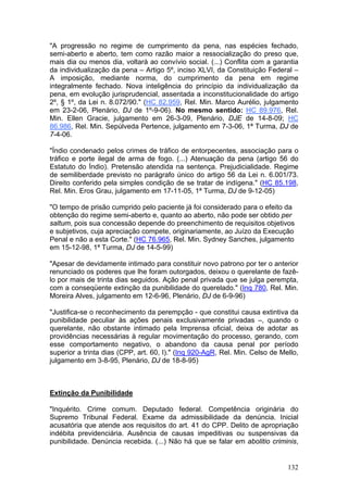 "A progressão no regime de cumprimento da pena, nas espécies fechado,
semi-aberto e aberto, tem como razão maior a ressocialização do preso que,
mais dia ou menos dia, voltará ao convívio social. (...) Conflita com a garantia
da individualização da pena – Artigo 5º, inciso XLVI, da Constituição Federal –
A imposição, mediante norma, do cumprimento da pena em regime
integralmente fechado. Nova inteligência do princípio da individualização da
pena, em evolução jurisprudencial, assentada a inconstitucionalidade do artigo
2º, § 1º, da Lei n. 8.072/90." (HC 82.959, Rel. Min. Marco Aurélio, julgamento
em 23-2-06, Plenário, DJ de 1º-9-06). No mesmo sentido: HC 89.976, Rel.
Min. Ellen Gracie, julgamento em 26-3-09, Plenário, DJE de 14-8-09; HC
86.986, Rel. Min. Sepúlveda Pertence, julgamento em 7-3-06, 1ª Turma, DJ de
7-4-06.

"Índio condenado pelos crimes de tráfico de entorpecentes, associação para o
tráfico e porte ilegal de arma de fogo. (...) Atenuação da pena (artigo 56 do
Estatuto do Índio). Pretensão atendida na sentença. Prejudicialidade. Regime
de semiliberdade previsto no parágrafo único do artigo 56 da Lei n. 6.001/73.
Direito conferido pela simples condição de se tratar de indígena." (HC 85.198,
Rel. Min. Eros Grau, julgamento em 17-11-05, 1ª Turma, DJ de 9-12-05)

"O tempo de prisão cumprido pelo paciente já foi considerado para o efeito da
obtenção do regime semi-aberto e, quanto ao aberto, não pode ser obtido per
saltum, pois sua concessão depende do preenchimento de requisitos objetivos
e subjetivos, cuja apreciação compete, originariamente, ao Juízo da Execução
Penal e não a esta Corte." (HC 76.965, Rel. Min. Sydney Sanches, julgamento
em 15-12-98, 1ª Turma, DJ de 14-5-99)

"Apesar de devidamente intimado para constituir novo patrono por ter o anterior
renunciado os poderes que lhe foram outorgados, deixou o querelante de fazê-
lo por mais de trinta dias seguidos. Ação penal privada que se julga perempta,
com a conseqüente extinção da punibilidade do querelado." (Inq 780, Rel. Min.
Moreira Alves, julgamento em 12-6-96, Plenário, DJ de 6-9-96)

"Justifica-se o reconhecimento da perempção - que constitui causa extintiva da
punibilidade peculiar às ações penais exclusivamente privadas –, quando o
querelante, não obstante intimado pela Imprensa oficial, deixa de adotar as
providências necessárias à regular movimentação do processo, gerando, com
esse comportamento negativo, o abandono da causa penal por período
superior a trinta dias (CPP, art. 60, I)." (Inq 920-AgR, Rel. Min. Celso de Mello,
julgamento em 3-8-95, Plenário, DJ de 18-8-95)



Extinção da Punibilidade

"Inquérito. Crime comum. Deputado federal. Competência originária do
Supremo Tribunal Federal. Exame da admissibilidade da denúncia. Inicial
acusatória que atende aos requisitos do art. 41 do CPP. Delito de apropriação
indébita previdenciária. Ausência de causas impeditivas ou suspensivas da
punibilidade. Denúncia recebida. (...) Não há que se falar em abolitio criminis,


                                                                              132
 
