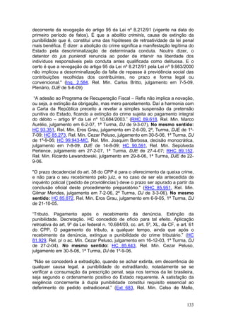 decorrente da revogação do artigo 95 da Lei nº 8.212/91 (vigente na data do
primeiro período de fatos). É que a abolitio criminis, causa de extinção da
punibilidade que é, constitui uma das hipóteses de retroatividade da lei penal
mais benéfica. É dizer: a abolição do crime significa a manifestação legítima do
Estado pela descriminalização de determinada conduta. Noutro dizer, o
detentor do jus puniendi renuncia ao poder de intervir na liberdade dos
indivíduos responsáveis pela conduta antes qualificada como delituosa. E o
certo é que a revogação do artigo 95 da Lei nº 8.212/91 pela Lei nº 9.983/2000
não implicou a descriminalização da falta de repasse à previdência social das
contribuições recolhidas dos contribuintes, no prazo e forma legal ou
convencional." (Inq. 2.584, Rel. Min. Carlos Britto, julgamento em 7-5-09,
Plenário, DJE de 5-6-09)

 “A adesão ao Programa de Recuperação Fiscal – Refis não implica a novação,
ou seja, a extinção da obrigação, mas mero parcelamento. Daí a harmonia com
a Carta da República preceito a revelar a simples suspensão da pretensão
punitiva do Estado, ficando a extinção do crime sujeita ao pagamento integral
do débito – artigo 9º da Lei nº 10.684/2003.” (RHC 89.618, Rel. Min. Marco
Aurélio, julgamento em 6-2-07, 1ª Turma, DJ de 9-3-07). No mesmo sentido:
HC 93.351, Rel. Min. Eros Grau, julgamento em 2-6-09, 2ª, Turma, DJE de 1º-
7-09; HC 85.273, Rel. Min. Cezar Peluso, julgamento em 30-5-06, 1ª Turma, DJ
de 1º-9-06; HC 99.943-MC, Rel. Min. Joaquim Barbosa, decisão monocrática,
julgamento em 7-8-09, DJE de 14-8-09; HC 90.591, Rel. Min. Sepúlveda
Pertence, julgamento em 27-2-07, 1ª Turma, DJE de 27-4-07; RHC 89.152,
Rel. Min. Ricardo Lewandowski, julgamento em 29-8-06, 1ª Turma, DJE de 22-
9-06.

"O prazo decadencial do art. 38 do CPP é para o oferecimento da queixa crime,
e não para o seu recebimento pelo juiz, e no caso de ser ela antecedida de
inquérito policial (‘pedido de providências’) deve o prazo ser apurado a partir da
conclusão oficial deste procedimento preparatório." (RHC 85.951, Rel. Min.
Gilmar Mendes, julgamento em 7-2-06, 2ª Turma, DJ de 3-3-06). No mesmo
sentido: HC 85.872, Rel. Min. Eros Grau, julgamento em 6-9-05, 1ª Turma, DJ
de 21-10-05.

“Tributo. Pagamento após o recebimento da denúncia. Extinção da
punibilidade. Decretação. HC concedido de ofício para tal efeito. Aplicação
retroativa do art. 9º da Lei federal n. 10.684/03, cc. art. 5º, XL, da CF, e art. 61
do CPP. O pagamento do tributo, a qualquer tempo, ainda que após o
recebimento da denúncia, extingue a punibilidade do crime tributário.” (HC
81.929, Rel. p/ o ac. Min. Cezar Peluso, julgamento em 16-12-03, 1ª Turma, DJ
de 27-2-04). No mesmo sentido: HC 85.643, Rel. Min. Cezar Peluso,
julgamento em 30-5-06, 1ª Turma, DJ de 1º-9-06.

 “Não se concederá a extradição, quando se achar extinta, em decorrência de
qualquer causa legal, a punibilidade do extraditando, notadamente se se
verificar a consumação da prescrição penal, seja nos termos da lei brasileira,
seja segundo o ordenamento positivo do Estado requerente. A satisfação da
exigência concernente à dupla punibilidade constitui requisito essencial ao
deferimento do pedido extradicional.” (Ext 683, Rel. Min. Celso de Mello,


                                                                                133
 