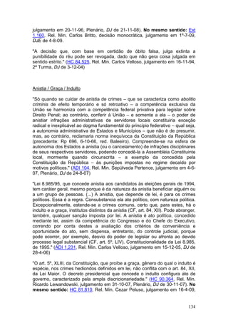julgamento em 20-11-96, Plenário, DJ de 21-11-08). No mesmo sentido: Ext
1.160, Rel. Min. Carlos Britto, decisão monocrática, julgamento em 1º-7-09,
DJE de 4-8-09.

"A decisão que, com base em certidão de óbito falsa, julga extinta a
punibilidade do réu pode ser revogada, dado que não gera coisa julgada em
sentido estrito." (HC 84.525, Rel. Min. Carlos Velloso, julgamento em 16-11-94,
2ª Turma, DJ de 3-12-04)



Anistia / Graça / Indulto

"Só quando se cuidar de anistia de crimes – que se caracteriza como abolitio
criminis de efeito temporário e só retroativo – a competência exclusiva da
União se harmoniza com a competência federal privativa para legislar sobre
Direito Penal; ao contrário, conferir à União – e somente a ela – o poder de
anistiar infrações administrativas de servidores locais constituiria exceção
radical e inexplicável ao dogma fundamental do princípio federativo – qual seja,
a autonomia administrativa de Estados e Municípios – que não é de presumir,
mas, ao contrário, reclamaria norma inequívoca da Constituição da República
(precedente: Rp 696, 6-10-66, red. Baleeiro). Compreende-se na esfera de
autonomia dos Estados a anistia (ou o cancelamento) de infrações disciplinares
de seus respectivos servidores, podendo concedê-la a Assembléia Constituinte
local, mormente quando circunscrita – a exemplo da concedida pela
Constituição da República – às punições impostas no regime decaído por
motivos políticos." (ADI 104, Rel. Min. Sepúlveda Pertence, julgamento em 4-6-
07, Plenário, DJ de 24-8-07)

"Lei 8.985/95, que concede anistia aos candidatos às eleições gerais de 1994,
tem caráter geral, mesmo porque é da natureza da anistia beneficiar alguém ou
a um grupo de pessoas. (...) A anistia, que depende de lei, é para os crimes
políticos. Essa é a regra. Consubstancia ela ato político, com natureza política.
Excepcionalmente, estende-se a crimes comuns, certo que, para estes, há o
indulto e a graça, institutos distintos da anistia (CF, art. 84, XII). Pode abranger,
também, qualquer sanção imposta por lei. A anistia é ato político, concedido
mediante lei, assim da competência do Congresso e do Chefe do Executivo,
correndo por conta destes a avaliação dos critérios de conveniência e
oportunidade do ato, sem dispensa, entretanto, do controle judicial, porque
pode ocorrer, por exemplo, desvio do poder de legislar ou afronta ao devido
processo legal substancial (CF, art. 5º, LIV). Constitucionalidade da Lei 8.985,
de 1995." (ADI 1.231, Rel. Min. Carlos Velloso, julgamento em 15-12-05, DJ de
28-4-06)

"O art. 5º, XLIII, da Constituição, que proíbe a graça, gênero do qual o indulto é
espécie, nos crimes hediondos definidos em lei, não conflita com o art. 84, XII,
da Lei Maior. O decreto presidencial que concede o indulto configura ato de
governo, caracterizado pela ampla discricionariedade." (HC 90.364, Rel. Min.
Ricardo Lewandowski, julgamento em 31-10-07, Plenário, DJ de 30-11-07). No
mesmo sentido: HC 81.810, Rel. Min. Cezar Peluso, julgamento em 16-4-09,


                                                                                 134
 