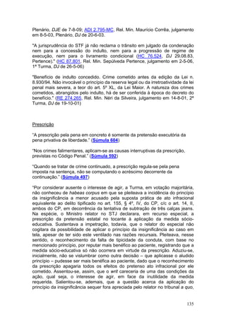 Plenário, DJE de 7-8-09; ADI 2.795-MC, Rel. Min. Maurício Corrêa, julgamento
em 8-5-03, Plenário, DJ de 20-6-03.

"A jurisprudência do STF já não reclama o trânsito em julgado da condenação
nem para a concessão do indulto, nem para a progressão de regime de
execução, nem para o livramento condicional (HC 76.524, DJ 29.08.83,
Pertence)." (HC 87.801, Rel. Min. Sepúlveda Pertence, julgamento em 2-5-06,
1ª Turma, DJ de 26-5-06)

"Benefício de indulto concedido. Crime cometido antes da edição da Lei n.
8.930/94. Não invocável o princípio da reserva legal ou da irretroatividade da lei
penal mais severa, a teor do art. 5º XL, da Lei Maior. A natureza dos crimes
cometidos, abrangidos pelo indulto, há de ser conferida à época do decreto do
benefício." (RE 274.265, Rel. Min. Néri da Silveira, julgamento em 14-8-01, 2ª
Turma, DJ de 19-10-01)



Prescrição

“A prescrição pela pena em concreto é somente da pretensão executória da
pena privativa de liberdade.” (Súmula 604)

“Nos crimes falimentares, aplicam-se as causas interruptivas da prescrição,
previstas no Código Penal.” (Súmula 592)

“Quando se tratar de crime continuado, a prescrição regula-se pela pena
imposta na sentença, não se computando o acréscimo decorrente da
continuação.” (Súmula 497)

“Por considerar ausente o interesse de agir, a Turma, em votação majoritária,
não conheceu de habeas corpus em que se pleiteava a incidência do princípio
da insignificância a menor acusado pela suposta prática de ato infracional
equivalente ao delito tipificado no art. 155, § 4º, IV, do CP, c/c o art. 14, II,
ambos do CP, em decorrência da tentativa de subtração de três calças jeans.
Na espécie, o Ministro relator no STJ declarara, em recurso especial, a
prescrição da pretensão estatal no tocante à aplicação da medida sócio-
educativa. Sustentava a impetração, todavia, que o relator do especial não
cogitara da possibilidade de aplicar o princípio da insignificância ao caso em
tela, apesar de ter sido este ventilado nas razões recursais. Pleiteava, nesse
sentido, o reconhecimento da falta de tipicidade da conduta, com base no
mencionado princípio, por reputar mais benéfico ao paciente, registrando que a
medida sócio-educativa só não ocorrera em virtude da prescrição. Aduziu-se,
inicialmente, não se vislumbrar como outra decisão – que aplicasse o aludido
princípio – pudesse ser mais benéfica ao paciente, dado que o reconhecimento
da prescrição apagaria todos os efeitos do pretenso ato infracional por ele
cometido. Assentou-se, assim, que o writ careceria de uma das condições da
ação, qual seja, o interesse de agir, em face da inutilidade da medida
requerida. Salientou-se, ademais, que a questão acerca da aplicação do
princípio da insignificância sequer fora apreciada pelo relator no tribunal a quo,


                                                                              135
 