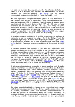 em razão da ausência de prequestionamento. Ressaltou-se, destarte, não
caber ao STF o reexame dos requisitos de admissibilidade de recurso
interposto nas instâncias inferiores.” (HC 96.631, Rel. Min. Ricardo
Lewandowski, julgamento em 20-10-09, 1ª Turma, DJE de 20-11-09)

“No caso, a prescrição pela pena finalmente aplicada (6 anos, 10 meses e 15
dias) somente teria ocorrido se transcorrido 8 anos, tempo resultante dos 12
anos previstos no art. 109, III, do Código Penal, diminuído da metade, ante o
reconhecimento da atenuante da menoridade (CP, art. 115), mais um terço,
decorrente da reincidência (CP, art. 110, caput, parte final). Tal prazo
prescricional, entretanto, não fluiu integralmente entre as causas interruptivas
geradas pelo recebimento da denúncia (12-3-01) e pela publicação da
sentença condenatória recorrível (31-1-08).” (HC 96.730, Rel. Min. Joaquim
Barbosa, julgamento em 6-10-09, 2ª Turma, DJE de 6-11-09)

“O acórdão que exclui qualificadora é, também, confirmatório da sentença de
pronúncia, a teor do disposto no artigo 117, III do Código Penal. Daí
interromper a prescrição. O marco inicial do prazo prescricional é, pois, a data
da publicação do acórdão, não a data da sentença de pronúncia.” (RHC
99.292, Rel. Min. Eros Grau, julgamento em 29-9-09, 2ª Turma, DJE de 29-10-
09)

“A decisão proferida pela instância a quo está em consonância com
entendimento desta Suprema Corte no sentido de que ‘Não se pode, a pretexto
de aplicar a prescrição retroativa, desconsiderar a ocorrência da primeira causa
interruptiva – recebimento da denuncia (CP, art. 117, I) –, para somente levar
em conta o prazo decorrido entre a data do crime (CP, art. 111, I) e aquela em
que sobreveio a sentença condenatória recorrível (segunda causa de
interrupção do lapso prescricional – CP, art. 117, IV)’, (HC 71.912/DF, rel. Min.
Celso de Mello, 1ª Turma, DJ de 15-12-06).” (HC 99.157, Rel. Min. Ellen
Gracie, julgamento em 4-8-09, 2ª Turma, DJE de 28-8-09)

“O crime consubstanciado na concessão de aposentadoria a partir de dados
falsos é instantâneo, não o transmudando em permanente o fato de terceiro
haver sido beneficiado com a fraude de forma projetada no tempo. A óptica
afasta a contagem do prazo prescricional a partir da cessação dos efeitos –
artigo 111, inciso III, do Código Penal. Precedentes: Habeas Corpus nºs
75.053-2/SP, 79.744-0/SP e 84.998-9/RS e Recurso Ordinário em Habeas
Corpus nº 83.446-9/RS (...).” (HC 95.564, Rel. p/ o ac. Min. Marco Aurélio,
julgamento em 30-6-09, 1ª Turma, DJE de 29-10-09). Vide: HC 95.379, Rel. p/
o ac. Min. Cezar Peluso, julgamento em 25-8-09, 2ª Turma, Informativo 557;
HC 89.925, Rel. Min. Cármen Lúcia, julgamento em 18-12-06, 1ª Turma, DJE
de 16-2-07.

“Se estiver presente ilegalidade, o habeas corpus é remédio próprio a atacar
ato tanto comissivo quanto omissivo. (...) O órgão julgador, ao assentar a culpa
do acusado, impondo-lhe pena, deve examinar, independentemente de
provocação, a prescrição. O silêncio a revelar ato omissivo desafia não só
embargos declaratórios como também habeas corpus. (...) Uma vez definitiva a
pena fixada, havendo decorrido período superior ao lapso prescricional,


                                                                             136
 