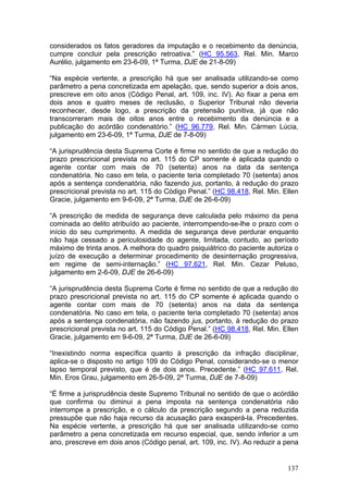 considerados os fatos geradores da imputação e o recebimento da denúncia,
cumpre concluir pela prescrição retroativa.” (HC 95.563, Rel. Min. Marco
Aurélio, julgamento em 23-6-09, 1ª Turma, DJE de 21-8-09)

“Na espécie vertente, a prescrição há que ser analisada utilizando-se como
parâmetro a pena concretizada em apelação, que, sendo superior a dois anos,
prescreve em oito anos (Código Penal, art. 109, inc. IV). Ao fixar a pena em
dois anos e quatro meses de reclusão, o Superior Tribunal não deveria
reconhecer, desde logo, a prescrição da pretensão punitiva, já que não
transcorreram mais de oitos anos entre o recebimento da denúncia e a
publicação do acórdão condenatório.” (HC 96.779, Rel. Min. Cármen Lúcia,
julgamento em 23-6-09, 1ª Turma, DJE de 7-8-09)

“A jurisprudência desta Suprema Corte é firme no sentido de que a redução do
prazo prescricional prevista no art. 115 do CP somente é aplicada quando o
agente contar com mais de 70 (setenta) anos na data da sentença
condenatória. No caso em tela, o paciente teria completado 70 (setenta) anos
após a sentença condenatória, não fazendo jus, portanto, à redução do prazo
prescricional prevista no art. 115 do Código Penal.” (HC 98.418, Rel. Min. Ellen
Gracie, julgamento em 9-6-09, 2ª Turma, DJE de 26-6-09)

“A prescrição de medida de segurança deve calculada pelo máximo da pena
cominada ao delito atribuído ao paciente, interrompendo-se-lhe o prazo com o
início do seu cumprimento. A medida de segurança deve perdurar enquanto
não haja cessado a periculosidade do agente, limitada, contudo, ao período
máximo de trinta anos. A melhora do quadro psiquiátrico do paciente autoriza o
juízo de execução a determinar procedimento de desinternação progressiva,
em regime de semi-internação.” (HC 97.621, Rel. Min. Cezar Peluso,
julgamento em 2-6-09, DJE de 26-6-09)

“A jurisprudência desta Suprema Corte é firme no sentido de que a redução do
prazo prescricional prevista no art. 115 do CP somente é aplicada quando o
agente contar com mais de 70 (setenta) anos na data da sentença
condenatória. No caso em tela, o paciente teria completado 70 (setenta) anos
após a sentença condenatória, não fazendo jus, portanto, à redução do prazo
prescricional prevista no art. 115 do Código Penal.” (HC 98.418, Rel. Min. Ellen
Gracie, julgamento em 9-6-09, 2ª Turma, DJE de 26-6-09)

“Inexistindo norma específica quanto à prescrição da infração disciplinar,
aplica-se o disposto no artigo 109 do Código Penal, considerando-se o menor
lapso temporal previsto, que é de dois anos. Precedente.” (HC 97.611, Rel.
Min. Eros Grau, julgamento em 26-5-09, 2ª Turma, DJE de 7-8-09)

“É firme a jurisprudência deste Supremo Tribunal no sentido de que o acórdão
que confirma ou diminui a pena imposta na sentença condenatória não
interrompe a prescrição, e o cálculo da prescrição segundo a pena reduzida
pressupõe que não haja recurso da acusação para exasperá-la. Precedentes.
Na espécie vertente, a prescrição há que ser analisada utilizando-se como
parâmetro a pena concretizada em recurso especial, que, sendo inferior a um
ano, prescreve em dois anos (Código penal, art. 109, inc. IV). Ao reduzir a pena


                                                                            137
 