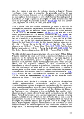 para dez meses e dez dias de reclusão, deveria o Superior Tribunal
reconhecer, desde logo, a prescrição da pretensão punitiva, já que
transcorreram mais de dois anos entre a publicação da sentença condenatória
e a publicação da decisão singular do eminente Relator do Recurso Especial. O
aumento de um terço no prazo da prescrição em razão da reincidência não
incide na prescrição da pretensão punitiva.” (HC 96.009, Rel. Min. Cármen
Lúcia, julgamento em 28-4-09, 1ª Turma, DJE de 15-5-09)

"Esta Suprema Corte, em diversos precedentes, já afastou a aplicação da
prescrição em perspectiva da pretensão punitiva estatal por falta de previsão
legal.” (Inq 2.728, Rel. Min. Menezes Direito, julgamento em 19-2-09, Plenário,
DJE de 27-3-09). No mesmo sentido: RE 602.072-QO, Rel. Min. Cezar
Peluso, julgamento em 19-11-09, Plenário, Informativo 568; RHC 98.741, Rel.
Min. Eros Grau, julgamento em 2-6-09, 2ª Turma, DJE de 7-8-09; RHC 94.757,
Rel. Min. Cármen Lúcia, julgamento em 23-9-08, 1ª Turma, DJE de 31-10-08;
Inq 1.070, voto do Rel. Min. Sepúlveda Pertence, julgamento em 24-11-04,
Plenário, DJ de 1º-7-05; HC 83.458, Rel. Min. Joaquim Barbosa, julgamento em
18-11-03, 1ª Turma, DJ de 6-2-04; HC 82.155, Rel. Min. Ellen Gracie,
julgamento em 29-10-02, 1ª Turma, DJ de 7-3-03; RHC 76.153, Rel. Min. Ilmar
Galvão, julgamento em 10-2-98, 1ª Turma, DJ de 27-3-98; RHC 66.913, Rel.
Min. Sydney Sanches, julgamento em 25-10-88, 1ª Turma, DJ de 18-11-88.

"O crédito tributário somente se constitui com o lançamento (art. 142 do Código
Tributário Nacional). Se existe controvérsia na esfera administrativa acerca da
existência ou do montante do crédito tributário, é imperioso aguardar a
conclusão do procedimento, quando o lançamento do tributo se tornará
definitivo. Assim, conforme recente manifestação desta Corte sobre o tema (HC
81.611, Rel. Min. Sepúlveda Pertence), o prévio exaurimento da via
administrativa é condição objetiva de punibilidade. Antes dele, não há que se
falar em consumação do delito. Por via de conseqüência, é indevida a
instauração de inquérito policial. Tampouco o prazo prescricional da pretensão
punitiva começa a correr antes de findo o processo administrativo fiscal." (RHC
90.532, voto do Rel. Min. Joaquim Barbosa, julgamento em 1º-7-08, Plenário,
DJE de 15-5-09). No mesmo sentido: HC 94.096, Rel. Min. Menezes Direito,
julgamento em 3-2-09, 1ª Turma, DJE de 13-3-09.

"O instituto da prescrição não é incompatível com a natureza não-penal das
medidas sócio-educativas. Jurisprudência pacífica no sentido da
prescritibilidade das medidas de segurança, que também não têm natureza de
pena, na estrita acepção do termo. Os casos de imprescritibilidade devem ser,
apenas, aqueles expressamente previstos em lei. Se o Estatuto da Criança e
do Adolescente não estabelece a imprescritibilidade das medidas sócio-
educativas, devem elas se submeter à regra geral, como determina o art. 12 do
Código Penal. O transcurso do tempo, para um adolescente que está formando
sua personalidade, produz efeitos muito mais profundos do que para pessoa já
biologicamente madura, o que milita em favor da aplicabilidade do instituto da
prescrição. O parâmetro adotado pelo Superior Tribunal de Justiça para o
cálculo da prescrição foi o da pena máxima cominada em abstrato ao tipo penal
correspondente ao ato infracional praticado pelo adolescente, combinado com
a regra do art. 115 do Código Penal, que reduz à metade o prazo prescricional


                                                                           138
 