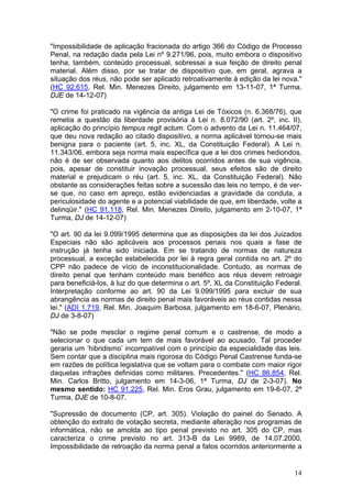 "Impossibilidade de aplicação fracionada do artigo 366 do Código de Processo
Penal, na redação dada pela Lei nº 9.271/96, pois, muito embora o dispositivo
tenha, também, conteúdo processual, sobressai a sua feição de direito penal
material. Além disso, por se tratar de dispositivo que, em geral, agrava a
situação dos réus, não pode ser aplicado retroativamente à edição da lei nova."
(HC 92.615, Rel. Min. Menezes Direito, julgamento em 13-11-07, 1ª Turma,
DJE de 14-12-07)

"O crime foi praticado na vigência da antiga Lei de Tóxicos (n. 6.368/76), que
remetia a questão da liberdade provisória à Lei n. 8.072/90 (art. 2º, inc. II),
aplicação do princípio tempus regit actum. Com o advento da Lei n. 11.464/07,
que deu nova redação ao citado dispositivo, a norma aplicável tornou-se mais
benigna para o paciente (art. 5, inc. XL, da Constituição Federal). A Lei n.
11.343/06, embora seja norma mais específica que a lei dos crimes hediondos,
não é de ser observada quanto aos delitos ocorridos antes de sua vigência,
pois, apesar de constituir inovação processual, seus efeitos são de direito
material e prejudicam o réu (art. 5, inc. XL, da Constituição Federal). Não
obstante as considerações feitas sobre a sucessão das leis no tempo, é de ver-
se que, no caso em apreço, estão evidenciadas a gravidade da conduta, a
periculosidade do agente e a potencial viabilidade de que, em liberdade, volte a
delinqüir." (HC 91.118, Rel. Min. Menezes Direito, julgamento em 2-10-07, 1ª
Turma, DJ de 14-12-07)

"O art. 90 da lei 9.099/1995 determina que as disposições da lei dos Juizados
Especiais não são aplicáveis aos processos penais nos quais a fase de
instrução já tenha sido iniciada. Em se tratando de normas de natureza
processual, a exceção estabelecida por lei à regra geral contida no art. 2º do
CPP não padece de vício de inconstitucionalidade. Contudo, as normas de
direito penal que tenham conteúdo mais benéfico aos réus devem retroagir
para beneficiá-los, à luz do que determina o art. 5º, XL da Constituição Federal.
Interpretação conforme ao art. 90 da Lei 9.099/1995 para excluir de sua
abrangência as normas de direito penal mais favoráveis ao réus contidas nessa
lei." (ADI 1.719, Rel. Min. Joaquim Barbosa, julgamento em 18-6-07, Plenário,
DJ de 3-8-07)

"Não se pode mesclar o regime penal comum e o castrense, de modo a
selecionar o que cada um tem de mais favorável ao acusado. Tal proceder
geraria um ‘hibridismo’ incompatível com o princípio da especialidade das leis.
Sem contar que a disciplina mais rigorosa do Código Penal Castrense funda-se
em razões de política legislativa que se voltam para o combate com maior rigor
daquelas infrações definidas como militares. Precedentes." (HC 86.854, Rel.
Min. Carlos Britto, julgamento em 14-3-06, 1ª Turma, DJ de 2-3-07). No
mesmo sentido: HC 91.225, Rel. Min. Eros Grau, julgamento em 19-6-07, 2ª
Turma, DJE de 10-8-07.

"Supressão de documento (CP, art. 305). Violação do painel do Senado. A
obtenção do extrato de votação secreta, mediante alteração nos programas de
informática, não se amolda ao tipo penal previsto no art. 305 do CP, mas
caracteriza o crime previsto no art. 313-B da Lei 9989, de 14.07.2000.
Impossibilidade de retroação da norma penal a fatos ocorridos anteriormente a


                                                                              14
 