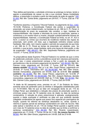 "Nos delitos permanentes, a atividade criminosa se prolonga no tempo, tendo o
agente a possibilidade de cessar ou não a sua conduta. Nessa modalidade
delitiva, a prescrição é contada a partir da interrupção da ação do agente." (HC
91.005, Rel. Min. Carlos Britto, julgamento em 24-4-07, 1ª Turma, DJE de 1º-6-
07)

"Conforme assentou o Supremo Tribunal Federal, no julgamento da Ext. 1.042,
19-12-06, Pertence, a Constituição Federal não proíbe a suspensão da
prescrição, por prazo indeterminado, na hipótese do art. 366 do C. Pr. Penal. A
indeterminação do prazo da suspensão não constitui, a rigor, hipótese de
imprescritibilidade: não impede a retomada do curso da prescrição, apenas a
condiciona a um evento futuro e incerto, situação substancialmente diversa da
imprescritibilidade. Ademais, a Constituição Federal se limita, no art. 5º, XLII e
XLIV, a excluir os crimes que enumera da incidência material das regras da
prescrição, sem proibir, em tese, que a legislação ordinária criasse outras
hipóteses. Não cabe, nem mesmo sujeitar o período de suspensão de que trata
o art. 366 do C. Pr. Penal ao tempo da prescrição em abstrato, pois, ‘do
contrário, o que se teria, nessa hipótese, seria uma causa de interrupção, e não
de suspensão.’" (RE 460.971, Rel. Min. Sepúlveda Pertence, julgamento em
13-2-07, 1ª Turma, DJ de 30-3-07)

“A jurisprudência deste Supremo Tribunal Federal é no sentido de que o crime
de estelionato praticado contra a previdência social tem natureza permanente,
e, por isso, o prazo prescricional começa a fluir a partir da cessação da
permanência e não do primeiro pagamento do benefício.” (HC 89.925, Rel. Min.
Cármen Lúcia, julgamento em 18-12-06, 1ª Turma, DJE de 16-2-07). No
mesmo sentido: HC 95.379, Rel. p/ o ac. Min. Cezar Peluso, julgamento em
25-8-09, 2ª Turma, Informativo 557; HC 99.363-MC, Rel. Min. Ellen Gracie,
decisão monocrática, julgamento em 9-6-09, DJE de 22-6-09. Em sentido
contrário: HC 82.965, Rel. Min. Cezar Peluso, julgamento em 12-2-08, 2ª
Turma, DJE de 28-3-08; HC 99.503-MC, Rel. Min. Joaquim Barbosa, decisão
monocrática, julgamento em 24-6-09, DJE de 1º-7-09. Vide: HC 95.564, Rel.
Min. Cármen Lúcia, julgamento em 30-6-09, 1ª Turma, DJE 29-10-09.

“A idade de 60 (sessenta) anos, prevista no art. 1º do Estatuto do Idoso,
somente serve de parâmetro para os direitos e obrigações estabelecidos pela
Lei 10.741/2003. Não há que se falar em revogação tácita do art. 115 do
Código Penal, que estabelece a redução dos prazos de prescrição quando o
criminoso possui mais de 70 (setenta) anos de idade na data da sentença
condenatória. A redução do prazo prescricional é aplicada, analogicamente,
quando a idade avançada é verificada na data em que proferida decisão
colegiada condenatória de agente que possui foro especial por prerrogativa de
função, quando há reforma da sentença absolutória ou, ainda, quando a
reforma é apenas parcial da sentença condenatória em sede de recurso. Não
cabe aplicar o benefício do art. 115 do Código Penal quando o agente conta
com mais de 70 (setenta) anos na data do acórdão que se limita a confirmar a
sentença condenatória.” (HC 86.320, Rel. Min. Ricardo Lewandowski,
julgamento em 17-10-06, 1ª Turma, DJ de 24-11-06). No mesmo Sentido: HC
88.083, Rel. Min. Ellen Gracie, julgamento em 3-6-08, DJE de 27-6-08.



                                                                              140
 